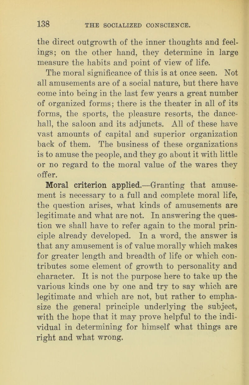 the direct outgrowth of the inner thoughts and feel- ings; on the other hand, they determine in large measure the habits and point of view of life. The moral significance of this is at once seen. Not all amusements are of a social nature, but there have come into being in the last few years a great number of organized forms; there is the theater in all of its forms, the sports, the pleasure resorts, the dance- hall, the saloon and its adjuncts. All of these have vast amounts of capital and superior organization back of them. The business of these organizations is to amuse the people, and they go about it with little or no regard to the moral value of the wares they offer. Moral criterion applied.—Granting that amuse- ment is necessary to a full and complete moral life, the question arises, what kinds of amusements are legitimate and what are not. In answering the ques- tion we shall have to refer again to the moral prin- ciple already developed. In a word, the answer is that any amusement is of value morally which makes for greater length and breadth of life or which con- tributes some element of growth to personality and character. It is not the purpose here to take up the various kinds one by one and try to say which are legitimate and which are not, hut rather to empha- size the general principle underlying the subject, with the hope that it may prove helpful to the indi- vidual in determining for himself what things are right and what wrong.