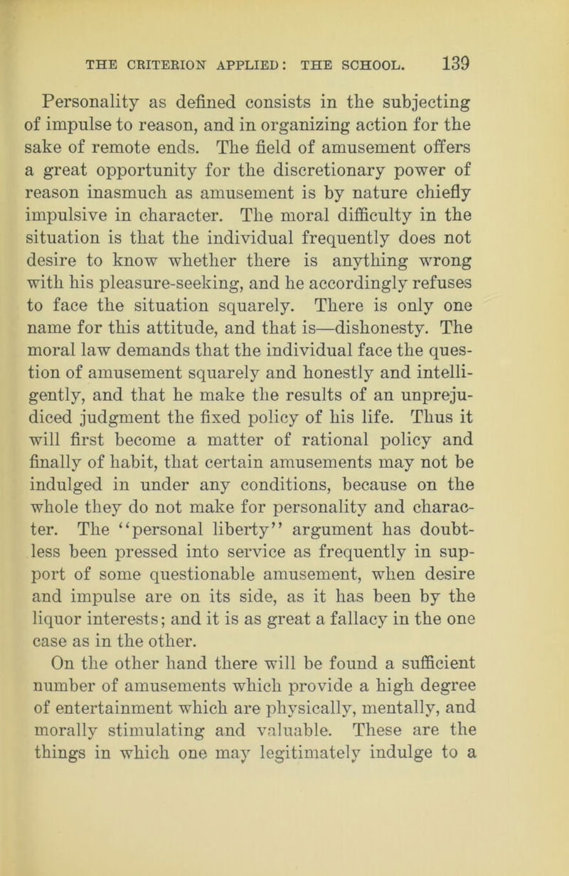 Personality as defined consists in the subjecting of impulse to reason, and in organizing action for the sake of remote ends. The field of amusement oilers a great opportunity for the discretionary power of reason inasmuch as amusement is by nature chiefly impulsive in character. The moral difficulty in the situation is that the individual frequently does not desire to know whether there is anything wrong with his pleasure-seeking, and he accordingly refuses to face the situation squarely. There is only one name for this attitude, and that is—dishonesty. The moral law demands that the individual face the ques- tion of amusement squarely and honestly and intelli- gently, and that he make the results of an unpreju- diced judgment the fixed policy of his life. Thus it will first become a matter of rational policy and finally of habit, that certain amusements may not be indulged in under any conditions, because on the whole they do not make for personality and charac- ter. The “personal liberty” argument has doubt- less been pressed into service as frequently in sup- port of some questionable amusement, when desire and impulse are on its side, as it has been by the liquor interests; and it is as great a fallacy in the one case as in the other. On the other hand there will be found a sufficient number of amusements which provide a high degree of entertainment which are physically, mentally, and morally stimulating and valuable. These are the things in which one may legitimately indulge to a