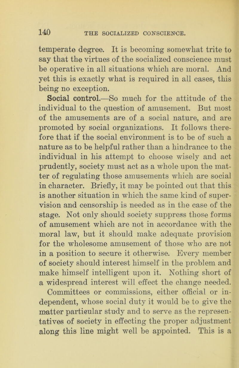 temperate degree. It is becoming somewhat trite to say that the virtues of the socialized conscience must be operative in all situations which are moral. And yet this is exactly what is required in all cases, this being no exception. Social control.—So much for the attitude of the individual to the question of amusement. But most of the amusements are of a social nature, and are promoted by social organizations. It follows there- fore that if the social environment is to be of such a nature as to be helpful rather than a hindrance to the individual in his attempt to choose wisely and act prudently, society must act as a whole upon the mat- ter of regulating those amusements which are social in character. Briefly, it may be pointed out that this is another situation in which the same kind of super- vision and censorship is needed as in the case of the stage. Not only should society suppress those forms of amusement which are not in accordance with the moral law, but it should make adequate provision for the wholesome amusement of those who are not in a position to secure it otherwise. Every member of society should interest himself in the problem and make himself intelligent upon it. Nothing short of a widespread interest will effect the change needed. Committees or commissions, either official or in- dependent, whose social duty it would be to give the matter particular study and to serve as the represen- tatives of society in effecting the proper adjustment along this line might well be appointed. This is a