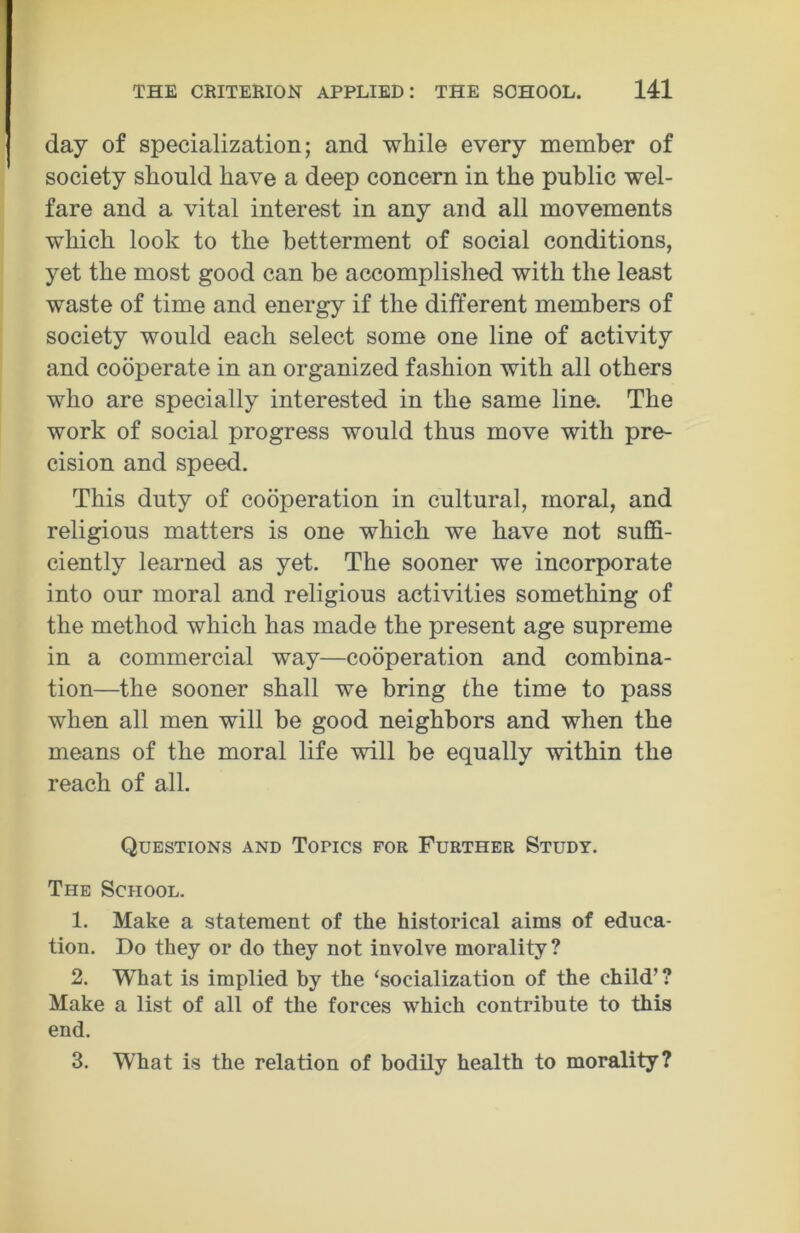 day of specialization; and while every member of society should have a deep concern in the public wel- fare and a vital interest in any and all movements which look to the betterment of social conditions, yet the most good can be accomplished with the least waste of time and energy if the different members of society would each select some one line of activity and cooperate in an organized fashion with all others who are specially interested in the same line. The work of social progress would thus move with pre- cision and speed. This duty of cooperation in cultural, moral, and religious matters is one which we have not suffi- ciently learned as yet. The sooner we incorporate into our moral and religious activities something of the method which has made the present age supreme in a commercial way—cooperation and combina- tion—the sooner shall we bring the time to pass when all men will be good neighbors and when the means of the moral life will be equally within the reach of all. Questions and Topics for Further Study. The School. 1. Make a statement of the historical aims of educa- tion. Do they or do they not involve morality? 2. What is implied by the ‘socialization of the child’ ? Make a list of all of the forces which contribute to this end. 3. What is the relation of bodily health to morality?
