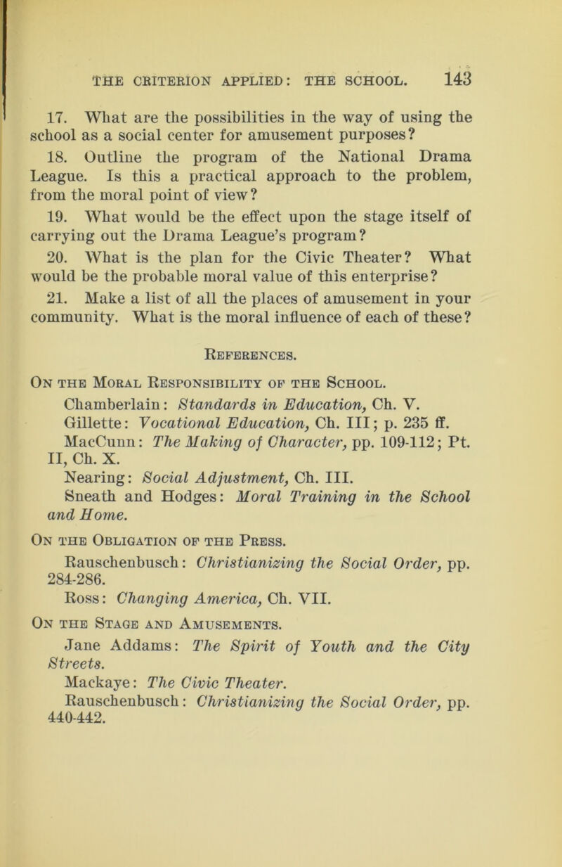 17. What are the possibilities in the way of using the school as a social center for amusement purposes? 18. Outline the program of the National Drama League. Is this a practical approach to the problem, from the moral point of view ? 19. What would be the effect upon the stage itself of carrying out the Drama League’s program? 20. What is the plan for the Civic Theater? What would be the probable moral value of this enterprise? 21. Make a list of all the places of amusement in your community. What is the moral influence of each of these? References. On the Moral Responsibility of the School. Chamberlain: Standards in Education, Ch. V. Gillette: Vocational Education, Ch. Ill; p. 235 ff. MacCunn: The Making of Character, pp. 109-112; Pt. II, Ch. X. Nearing: Social Adjustment, Ch. III. Sneath and Hodges: Moral Training in the School and Home. On the Obligation of the Press. Rauschenbusch: Christianizing the Social Order, pp. 284-286. Ross: Changing America, Ch. VII. On the Stage and Amusements. Jane Addams: The Spirit of Youth and the City Streets. Mackaye: The Civic Theater. Rauschenbusch: Christianizinq the Social Order, pp. 440-442.