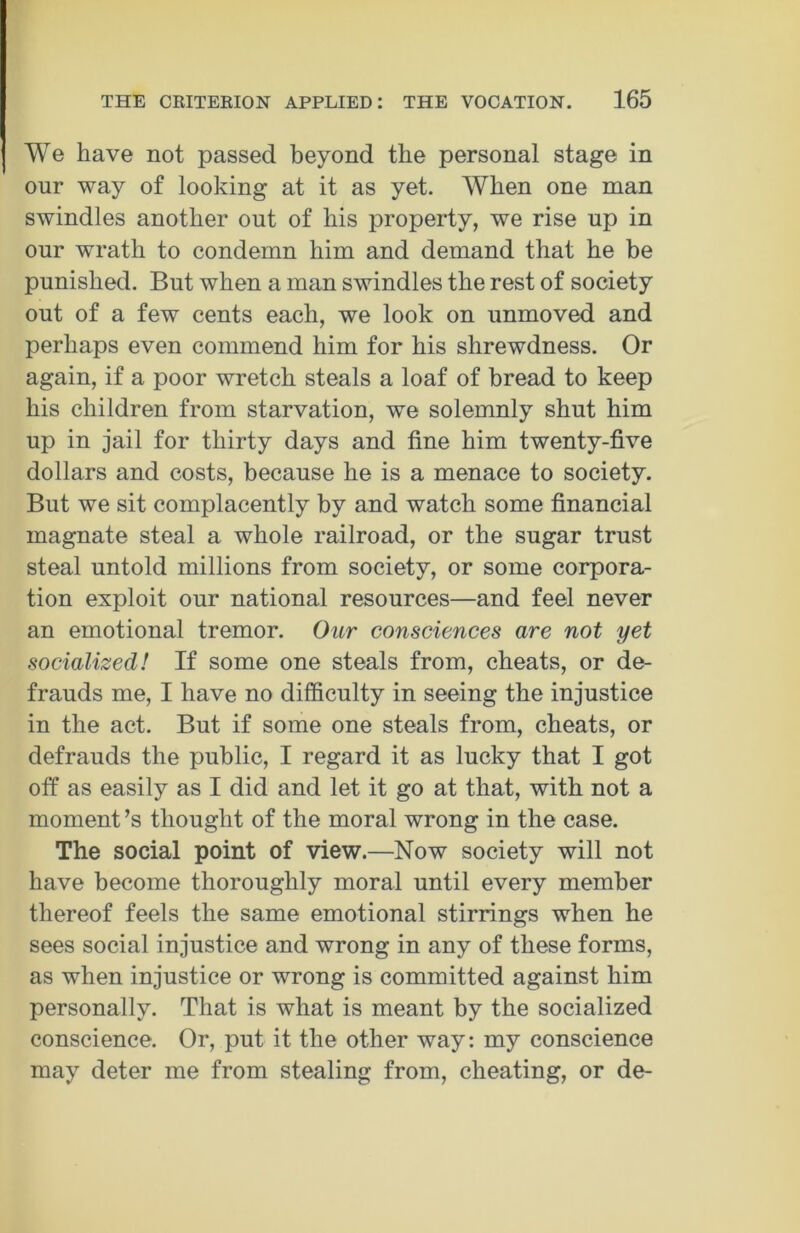 We have not passed beyond the personal stage in our way of looking at it as yet. When one man swindles another out of his property, we rise up in our wrath to condemn him and demand that he be punished. But when a man swindles the rest of society out of a few cents each, we look on unmoved and perhaps even commend him for his shrewdness. Or again, if a poor wretch steals a loaf of bread to keep his children from starvation, we solemnly shut him up in jail for thirty days and fine him twenty-five dollars and costs, because he is a menace to society. But we sit complacently by and watch some financial magnate steal a whole railroad, or the sugar trust steal untold millions from society, or some corpora- tion exploit our national resources—and feel never an emotional tremor. Our consciences are not yet socialized! If some one steals from, cheats, or de- frauds me, I have no difficulty in seeing the injustice in the act. But if some one steals from, cheats, or defrauds the public, I regard it as lucky that I got off as easily as I did and let it go at that, with not a moment’s thought of the moral wrong in the case. The social point of view.—Now society will not have become thoroughly moral until every member thereof feels the same emotional stirrings when he sees social injustice and wrong in any of these forms, as when injustice or wrong is committed against him personally. That is what is meant by the socialized conscience. Or, put it the other way: my conscience may deter me from stealing from, cheating, or de-