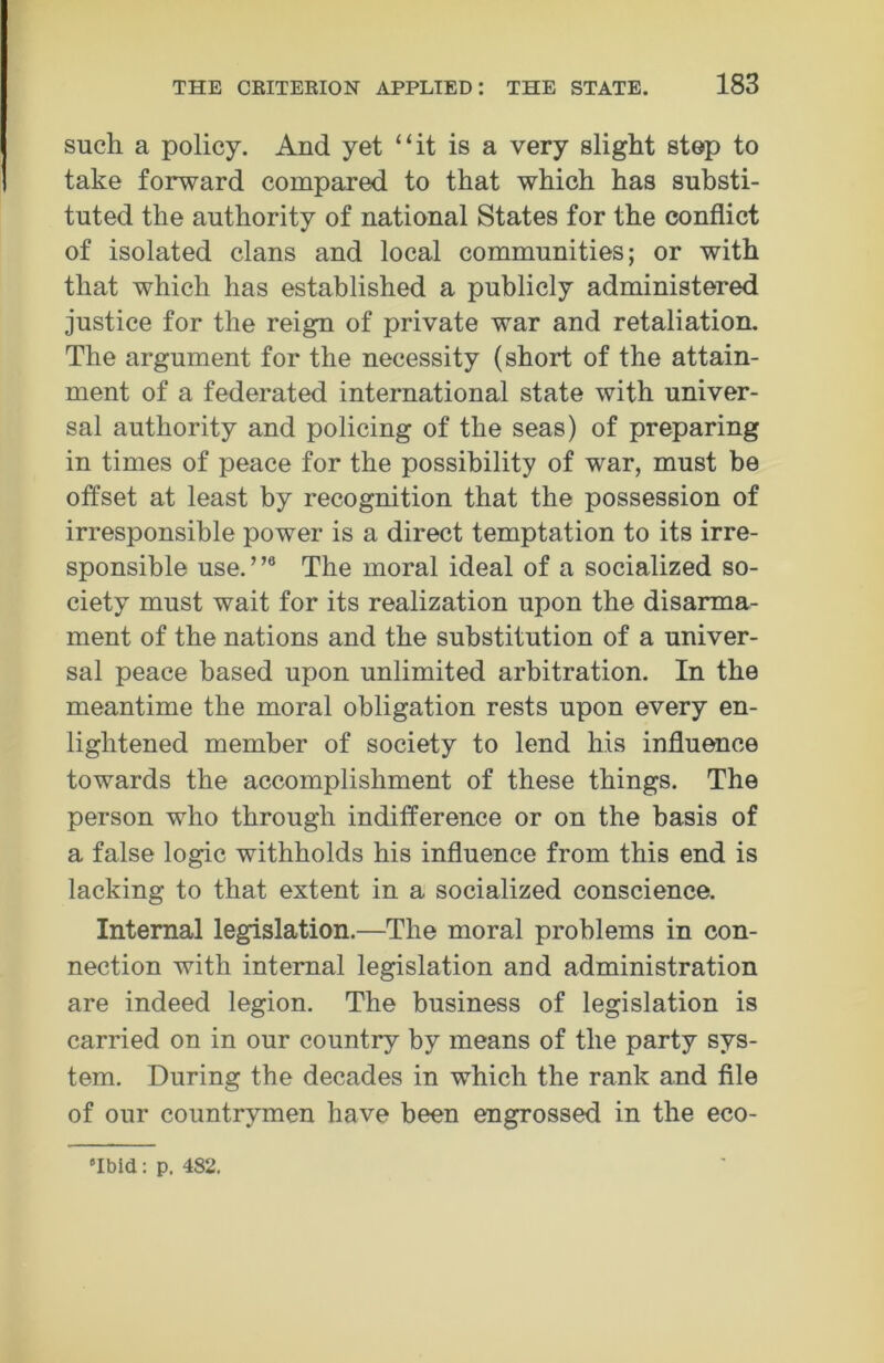 such a policy. And yet “it is a very slight step to take forward compared to that which has substi- tuted the authority of national States for the conflict of isolated clans and local communities; or with that which has established a publicly administered justice for the reign of private war and retaliation. The argument for the necessity (short of the attain- ment of a federated international state with univer- sal authority and policing of the seas) of preparing in times of peace for the possibility of war, must be offset at least by recognition that the possession of irresponsible power is a direct temptation to its irre- sponsible use.”6 The moral ideal of a socialized so- ciety must wait for its realization upon the disarma- ment of the nations and the substitution of a univer- sal peace based upon unlimited arbitration. In the meantime the moral obligation rests upon every en- lightened member of society to lend his influence towards the accomplishment of these things. The person who through indifference or on the basis of a false logic withholds his influence from this end is lacking to that extent in a socialized conscience. Internal legislation.—The moral problems in con- nection with internal legislation and administration are indeed legion. The business of legislation is carried on in our country by means of the party sys- tem. During the decades in which the rank and file of our countrymen have been engrossed in the eco-