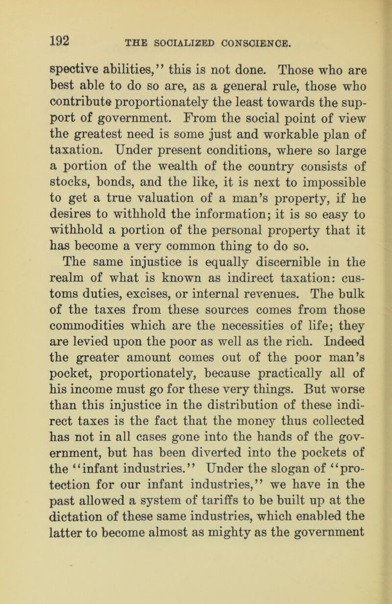 spective abilities,’’ this is not done. Those who are best able to do so are, as a general rule, those who contribute proportionately the least towards the sup- port of government. From the social point of view the greatest need is some just and workable plan of taxation. Under present conditions, where so large a portion of the wealth of the country consists of stocks, bonds, and the like, it is next to impossible to get a true valuation of a man’s property, if he desires to withhold the information; it is so easy to withhold a portion of the personal property that it has become a very common thing to do so. The same injustice is equally discernible in the realm of what is known as indirect taxation: cus- toms duties, excises, or internal revenues. The bulk of the taxes from these sources comes from those commodities which are the necessities of life; they are levied upon the poor as well as the rich. Indeed the greater amount comes out of the poor man’s pocket, proportionately, because practically all of his income must go for these very things. But worse than this injustice in the distribution of these indi- rect taxes is the fact that the money thus collected has not in all cases gone into the hands of the gov- ernment, but has been diverted into the pockets of the “infant industries.” Under the slogan of “pro- tection for our infant industries,” we have in the past allowed a system of tariffs to be built up at the dictation of these same industries, which enabled the latter to become almost as mighty as the government