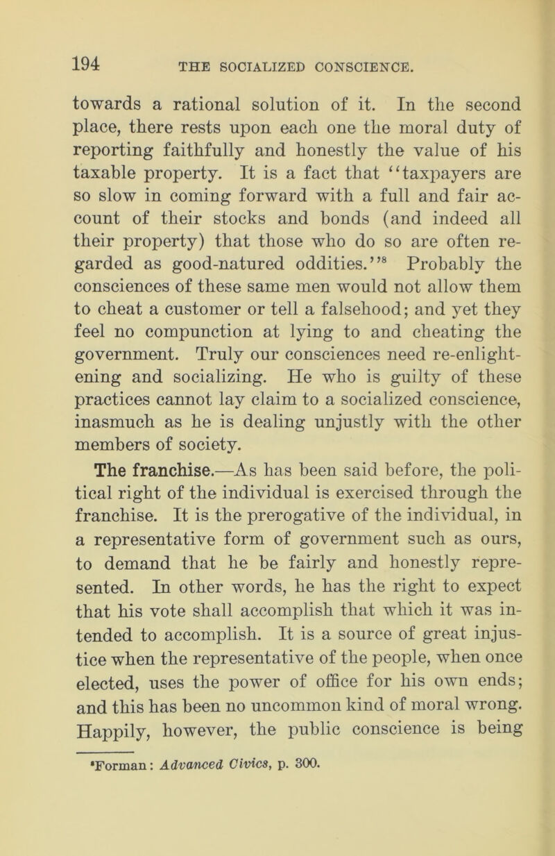 towards a rational solution of it. In the second place, there rests upon each one the moral duty of reporting faithfully and honestly the value of his taxable property. It is a fact that “taxpayers are so slow in coming forward with a full and fair ac- count of their stocks and bonds (and indeed all their property) that those who do so are often re- garded as good-natured oddities. ”8 Probably the consciences of these same men would not allow them to cheat a customer or tell a falsehood; and yet they feel no compunction at lying to and cheating the government. Truly our consciences need re-enlight- ening and socializing. ITe who is guilty of these practices cannot lay claim to a socialized conscience, inasmuch as he is dealing unjustly with the other members of society. The franchise.—As has been said before, the poli- tical right of the individual is exercised through the franchise. It is the prerogative of the individual, in a representative form of government such as ours, to demand that he be fairly and honestly repre- sented. In other words, he has the right to expect that his vote shall accomplish that which it was in- tended to accomplish. It is a source of great injus- tice when the representative of the people, when once elected, uses the power of office for his own ends; and this has been no uncommon kind of moral wrong. Happily, however, the public conscience is being *Forman: Advanced, Civics, p. 300.