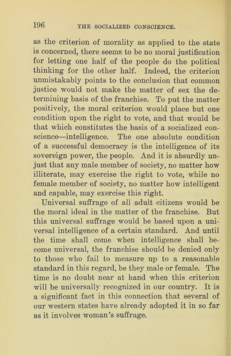 as the criterion of morality as applied to the state is concerned, there seems to be no moral justification for letting one half of the people do the political thinking for the other half. Indeed, the criterion unmistakably points to the conclusion that common justice would not make the matter of sex the de- termining basis of the franchise. To put the matter positively, the moral criterion would place but one condition upon the right to vote, and that would be that which constitutes the basis of a socialized con- science—intelligence. The one absolute condition of a successful democracy is the intelligence of its sovereign power, the people. And it is absurdly un- just that any male member of society, no matter how illiterate, may exercise the right to vote, while no female member of society, no matter how intelligent and capable, may exercise this right. Universal suffrage of all adult citizens would be the moral ideal in the matter of the franchise. But this universal suffrage would be based upon a uni- versal intelligence of a certain standard. And until the time shall come when intelligence shall be- come universal, the franchise should be denied only to those who fail to measure up to a reasonable standard in this regard, be they male or female. The time is no doubt near at hand when this criterion will he universally recognized in our country. It is a significant fact in this connection that several of our western states have already adopted it in so far as it involves woman’s suffrage.