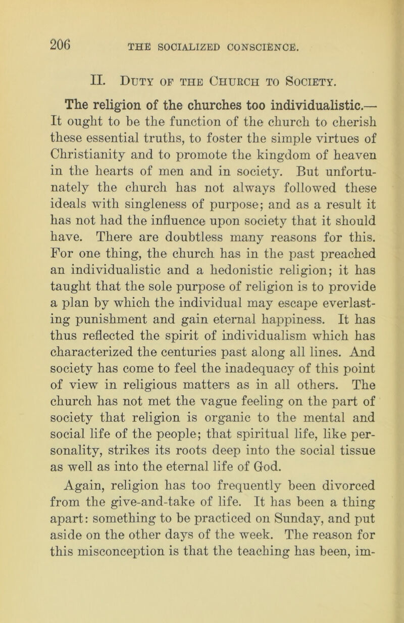 II. Duty of the Church to Society. The religion of the churches too individualistic.— It ought to be the function of the church to cherish these essential truths, to foster the simple virtues of Christianity and to promote the kingdom of heaven in the hearts of men and in society. But unfortu- nately the church has not always followed these ideals with singleness of purpose ; and as a result it has not had the influence upon society that it should have. There are doubtless many reasons for this. For one thing, the church has in the past preached an individualistic and a hedonistic religion; it has taught that the sole purpose of religion is to provide a plan by which the individual may escape everlast- ing punishment and gain eternal happiness. It has thus reflected the spirit of individualism which has characterized the centuries past along all lines. And society has come to feel the inadequacy of this point of view in religious matters as in all others. The church has not met the vague feeling on the part of society that religion is organic to the mental and social life of the people; that spiritual life, like per- sonality, strikes its roots deep into the social tissue as well as into the eternal life of God. Again, religion has too frequently been divorced from the give-and-take of life. It has been a thing apart: something to be practiced on Sunday, and put aside on the other days of the week. The reason for this misconception is that the teaching has been, im-