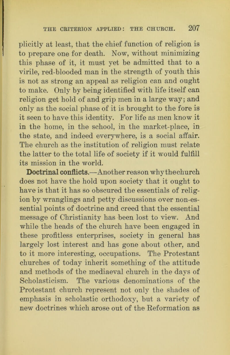 plicitly at least, that the chief function of religion is to prepare one for death. Now, without minimizing this phase of it, it must yet be admitted that to a virile, red-blooded man in the strength of youth this is not as strong an appeal as religion can and ought to make. Only by being identified with life itself can religion get hold of and grip men in a large way; and only as the social phase of it is brought to the fore is it seen to have this identity. For life as men know it in the home, in the school, in the market-place, in the state, and indeed everywhere, is a social affair. The church as the institution of religion must relate the latter to the total life of society if it would fulfill its mission in the world. Doctrinal conflicts.—Another reason why thechurch does not have the hold upon society that it ought to have is that it has so obscured the essentials of relig- ion by wranglings and petty discussions over non-es- sential points of doctrine and creed that the essential message of Christianity has been lost to view. And while the heads of the church have been engaged in these profitless enterprises, society in general has largely lost interest and has gone about other, and to it more interesting, occupations. The Protestant churches of today inherit something of the attitude and methods of the mediaeval church in the days of Scholasticism. The various denominations of the Protestant church represent not only the shades of emphasis in scholastic orthodoxy, but a variety of new doctrines which arose out of the Reformation as