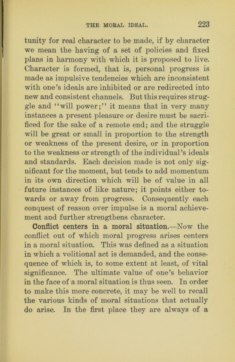 tunity for real character to be made, if by character we mean the having of a set of policies and fixed plans in harmony with which it is proposed to live. Character is formed, that is, personal progress is made as impulsive tendencies which are inconsistent with one’s ideals are inhibited or are redirected into new and consistent channels. But this requires strug- gle and “will power;” it means that in very many instances a present pleasure or desire must be sacri- ficed for the sake of a remote end; and the struggle will be great or small in proportion to the strength or weakness of the present desire, or in proportion to the weakness or strength of the individual’s ideals and standards. Each decision made is not only sig- nificant for the moment, but tends to add momentum in its own direction which will be of value in all future instances of like nature; it points either to- wards or away from progress. Consequently each conquest of reason over impulse is a moral achieve- ment and further strengthens character. Conflict centers in a moral situation.—Now the conflict out of which moral progress arises centers in a moral situation. This was defined as a situation in which a volitional act is demanded, and the conse- quence of which is, to some extent at least, of vital significance. The ultimate value of one’s behavior in the face of a moral situation is thus seen. In order to make this more concrete, it may be well to recall the various kinds of moral situations that actually do arise. In the first place they are always of a