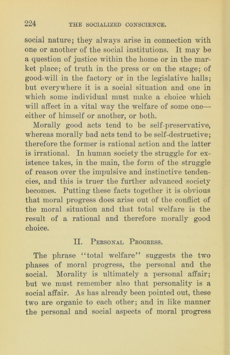 social nature; they always arise in connection with one or another of the social institutions. It may be a question of justice within the home or in the mar- ket place; of truth in the press or on the stage; of good-will in the factory or in the legislative halls; but everywhere it is a social situation and one in which some individual must make a choice which will affect in a vital way the welfare of some one—• either of himself or another, or both. Morally good acts tend to be self-preservative, whereas morally bad acts tend to be self-destructive; therefore the former is rational action and the latter is irrational. In human society the struggle for ex- istence takes, in the main, the form of the struggle of reason over the impulsive and instinctive tenden- cies, and this is truer the further advanced society becomes. Putting these facts together it is obvious that moral progress does arise out of the conflict of the moral situation and that total welfare is the result of a rational and therefore morally good choice. II. Peesonal Peogeess. The phrase “total welfare” suggests the two phases of moral progress, the personal and the social. Morality is ultimately a personal affair; but we must remember also that personality is a social affair. As lias already been pointed out, these two are organic to each other; and in like manner the personal and social aspects of moral progress