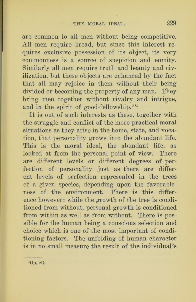 are common to all men without being competitive. All men require bread, but since this interest re- quires exclusive possession of its object, its very commonness is a source of suspicion and enmity. Similarly all men require truth and beauty and civ- ilization, but these objects are enhanced by the fact that all may rejoice in them without their being divided or becoming the property of any man. They bring men together without rivalry and intrigue, and in the spirit of good-fellowship.”1 It is out of such interests as these, together with the struggle and conflict of the more practical moral situations as they arise in the home, state, and voca- tion, that personality grows into the abundant life. This is the moral ideal, the abundant life, as looked at from the personal point of view. There are different levels or different degrees of per- fection of personality just as there are differ- ent levels of perfection represented in the trees of a given species, depending upon the favorable- ness of the environment. There is this differ- ence however: while the growth of the tree is condi- tioned from without, personal growth is conditioned from within as well as from without. There is pos- sible for the human being a conscious selection and choice which is one of the most important of condi- tioning factors. The unfolding of human character is in no small measure the result of the individual’s lOp. cit.