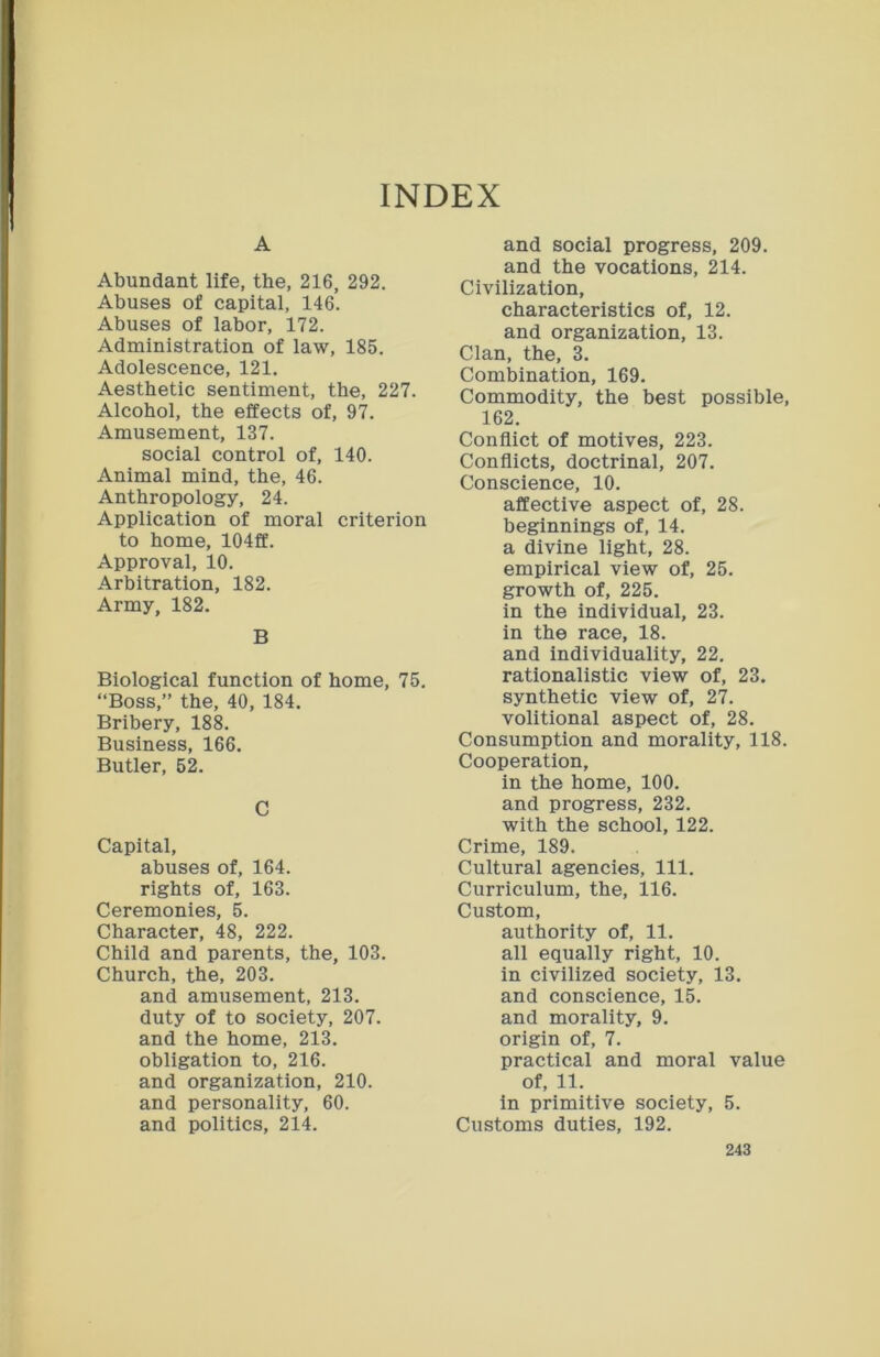 A Abundant life, the, 216, 292. Abuses of capital, 146. Abuses of labor, 172. Administration of law, 185. Adolescence, 121. Aesthetic sentiment, the, 227. Alcohol, the effects of, 97. Amusement, 137. social control of, 140. Animal mind, the, 46. Anthropology, 24. Application of moral criterion to home, 104ff. Approval, 10. Arbitration, 182. Army, 182. B Biological function of home, 75. “Boss,” the, 40, 184. Bribery, 188. Business, 166. Butler, 52. C Capital, abuses of, 164. rights of, 163. Ceremonies, 5. Character, 48, 222. Child and parents, the, 103. Church, the, 203. and amusement, 213. duty of to society, 207. and the home, 213. obligation to, 216. and organization, 210. and personality, 60. and politics, 214. and social progress, 209. and the vocations, 214. Civilization, characteristics of, 12. and organization, 13. Clan, the, 3. Combination, 169. Commodity, the best possible, 162. Conflict of motives, 223. Conflicts, doctrinal, 207. Conscience, 10. affective aspect of, 28. beginnings of, 14. a divine light, 28. empirical view of, 25. growth of, 225. in the individual, 23. in the race, 18. and individuality, 22. rationalistic view of, 23. synthetic view of, 27. volitional aspect of, 28. Consumption and morality, 118. Cooperation, in the home, 100. and progress, 232. with the school, 122. Crime, 189. Cultural agencies, 111. Curriculum, the, 116. Custom, authority of, 11. all equally right, 10. in civilized society, 13. and conscience, 15. and morality, 9. origin of, 7. practical and moral value of, 11. in primitive society, 5. Customs duties, 192.