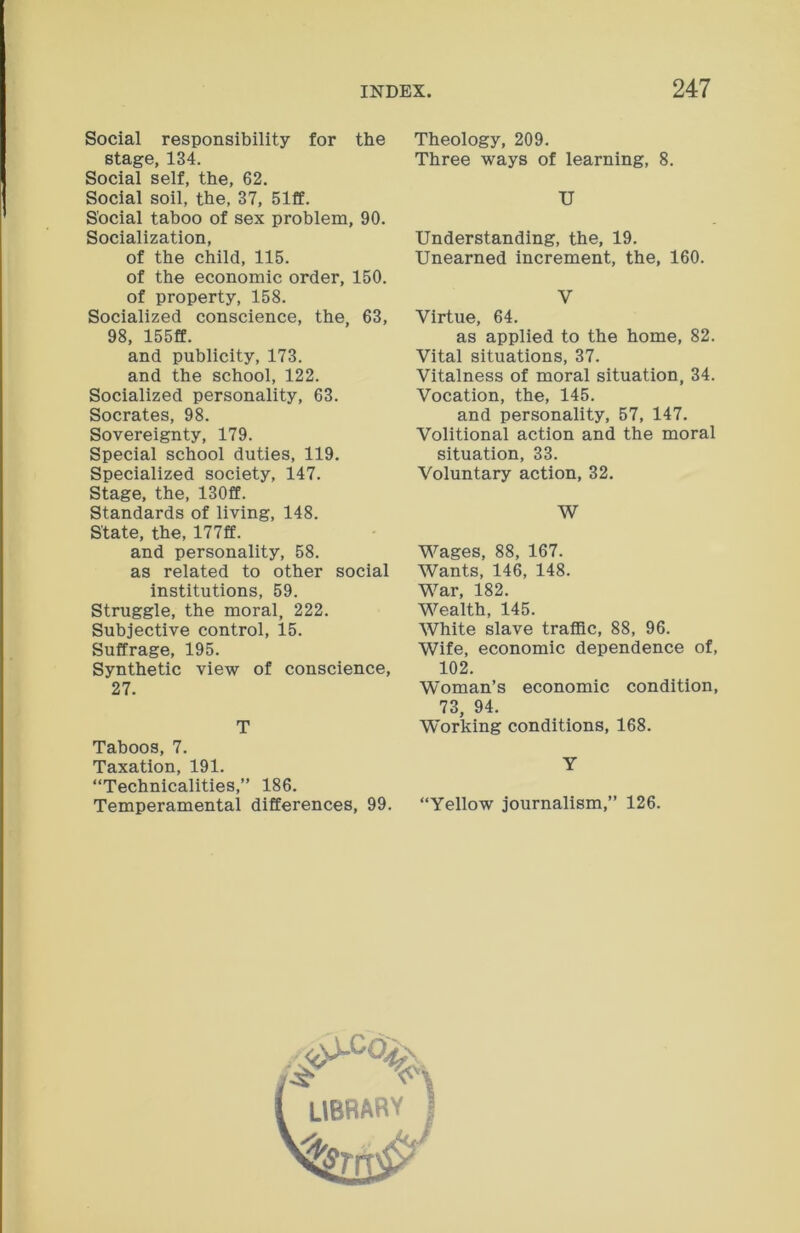 Social responsibility for the stage, 134. Social self, the, 62. Social soil, the, 37, 51ff. Social taboo of sex problem, 90. Socialization, of the child, 115. of the economic order, 150. of property, 158. Socialized conscience, the, 63, 98, 155ff. and publicity, 173. and the school, 122. Socialized personality, 63. Socrates, 98. Sovereignty, 179. Special school duties, 119. Specialized society, 147. Stage, the, 130ff. Standards of living, 148. State, the, 177ff. and personality, 58. as related to other social institutions, 59. Struggle, the moral, 222. Subjective control, 15. Suffrage, 195. Synthetic view of conscience, 27. T Taboos, 7. Taxation, 191. “Technicalities,” 186. Temperamental differences, 99. Theology, 209. Three ways of learning, 8. U Understanding, the, 19. Unearned increment, the, 160. V Virtue, 64. as applied to the home, 82. Vital situations, 37. Vitalness of moral situation, 34. Vocation, the, 145. and personality, 57, 147. Volitional action and the moral situation, 33. Voluntary action, 32. W Wages, 88, 167. Wants, 146, 148. War, 182. Wealth, 145. White slave traffic, 88, 96. Wife, economic dependence of, 102. Woman’s economic condition, 73, 94. Working conditions, 168. Y “Yellow journalism,” 126. LIBRARY ?