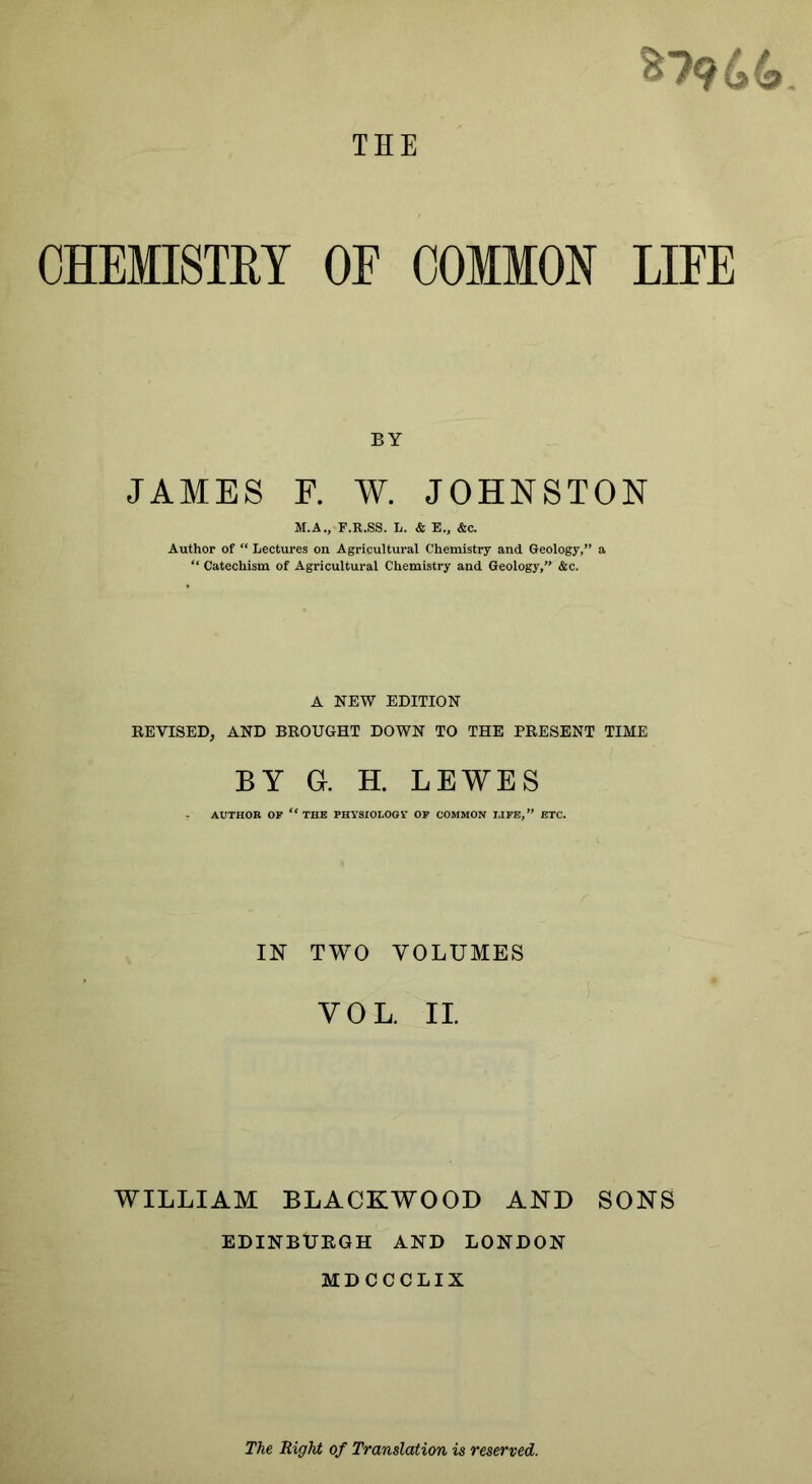 CHEMISTRY OF COMMON LIFE BY JAMES F. W. JOHNSTON M.A., F.R.SS. L. & E., &c. Author of “ Lectures on Agricultural Chemistry and Geology,” a “ Catechism of Agricultural Chemistry and Geology,” &c. A NEW EDITION REVISED, AND BROUGHT DOWN TO THE PRESENT TIME BY a H. LEWES AUTHOR OF the PHYSIOLOGY OF COMMON LIFE,” ETC. IN TWO VOLUMES VOL. II. WILLIAM BLACKWOOD AND SONS EDINBURGH AND LONDON MDCCCLIX The Right of Translation is reserved.