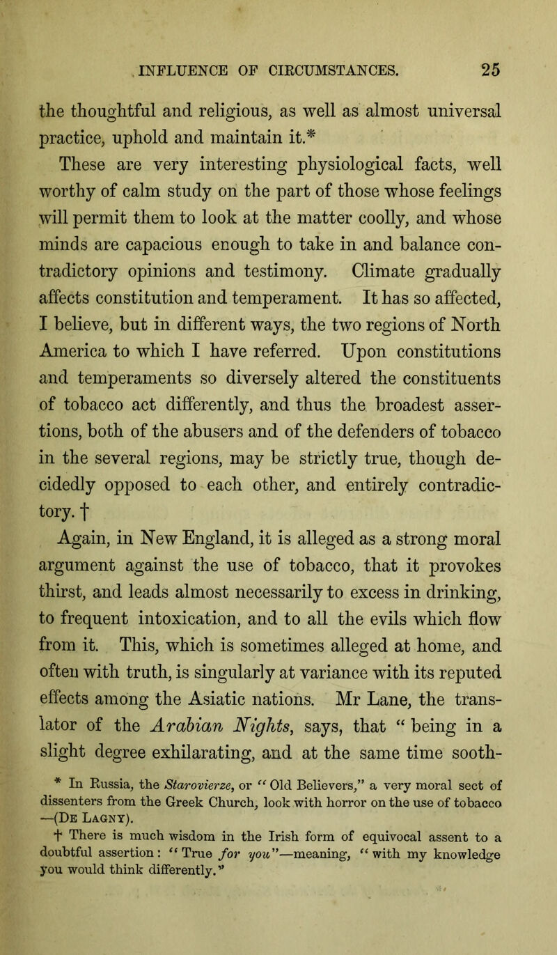 the thoughtful and religious, as well as almost universal practice, uphold and maintain it.‘^ These are very interesting physiological facts, well worthy of calm study on the part of those whose feelings will permit them to look at the matter coolly, and whose minds are capacious enough to take in and balance con- tradictory opinions and testimony. Climate gradually affects constitution and temperament. It has so affected, I believe, but in different ways, the two regions of North America to which I have referred. Upon constitutions and temperaments so diversely altered the constituents of tobacco act differently, and thus the broadest asser- tions, both of the abusers and of the defenders of tobacco in the several regions, may be strictly true, though de- cidedly opposed to each other, and entirely contradic- tory. t Again, in New England, it is alleged as a strong moral argument against the use of tobacco, that it provokes thirst, and leads almost necessarily to excess in drinking, to frequent intoxication, and to all the evils which flow from it. This, which is sometimes alleged at home, and often with truth, is singularly at variance with its reputed effects among the Asiatic nations. Mr Lane, the trans- lator of the Arabian Nights, says, that “ being in a slight degree exhilarating, and at the same time sooth- * In Kussia, the Starovierze, or “ Old Believers,” a very moral sect of dissenters from the Greek Church, look with horror on the use of tobacco —(De Lagny). f There is much wisdom in the Irish form of equivocal assent to a doubtful assertion: “True for you—meaning, “with my knowledge you would think differently. ”