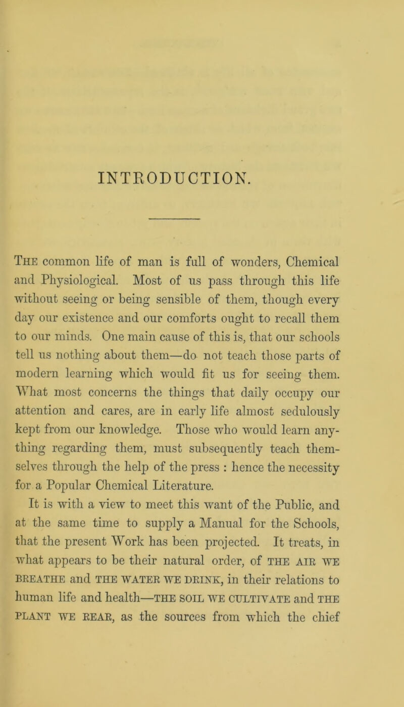 INTRODUCTION. The common life of man is full of wonders, Chemical and Physiological. Most of us pass through this life without seeing or being sensible of them, though every day our existence and our comforts ought to recall them to our minds. One main cause of this is, that our schools tell us nothing about them—do not teach those parts of modern learning which would fit us for seeing them. What most concerns the things that daily occupy our attention and cares, are in early life almost sedulously kept from our knowledge. Those who would learn any- thing regarding them, must subsequently teach them- selves through the help of the press : hence the necessity for a Popular Chemical Literature. It is with a view to meet this want of the Public, and at the same time to supply a Manual for the Schools, that the present Work has been projected. It treats, in what appears to be their natural order, of the air we breathe and THE water we deink, in their relations to human life and health—the soil we cultivate and the plant we rear, as the sources from which the chief