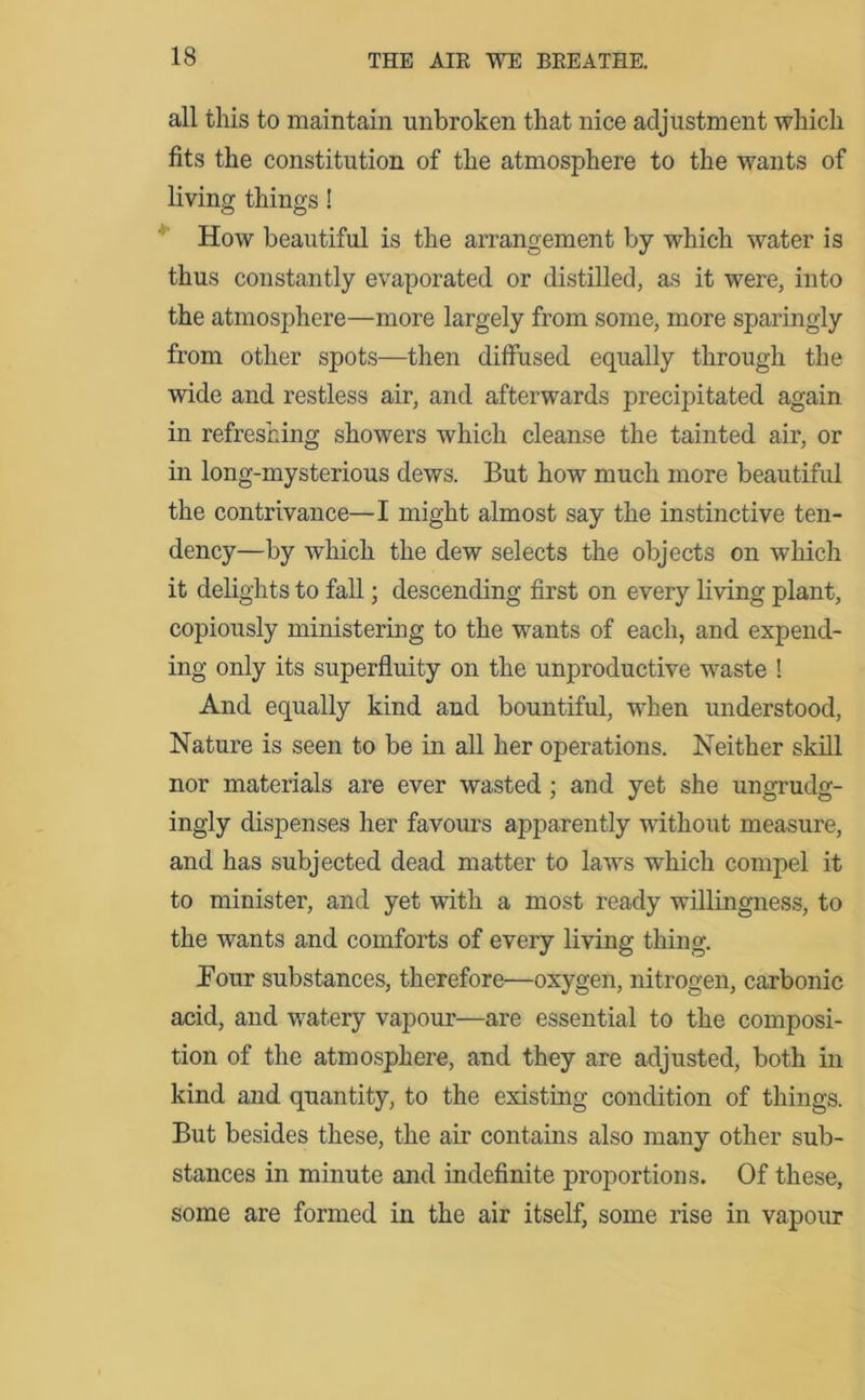 all this to maintain unbroken that nice adjustment which fits the constitution of the atmosphere to the wants of living things! How beautiful is the arrangement by which water is thus constantly evaporated or distilled, as it were, into the atmosphere—more largely from some, more sparingly from other spots—then diffused equally through the wide and restless air, and afterwards precipitated again in refreshing showers which cleanse the tainted air, or in long-mysterious dews. But how much more beautiful the contrivance—I might almost say the instinctive ten- dency—by which the dew selects the objects on which it delights to fall; descending first on every living plant, copiously ministering to the wants of each, and expend- ing only its superfluity on the unproductive waste ! And equally kind and bountiful, when understood, Nature is seen to be in all her operations. Neither skill nor materials are ever wasted; and yet she ungrudg- ingly dispenses her favours apparently without measure, and has subjected dead matter to laws which compel it to minister, and yet with a most ready willingness, to the wants and comforts of every living thing. Four substances, therefore—oxygen, nitrogen, carbonic acid, and watery vapour—are essential to the composi- tion of the atmosphere, and they are adjusted, both in kind and quantity, to the existing condition of things. But besides these, the air contains also many other sub- stances in minute and indefinite proportions. Of these, some are formed in the air itself, some rise in vapour