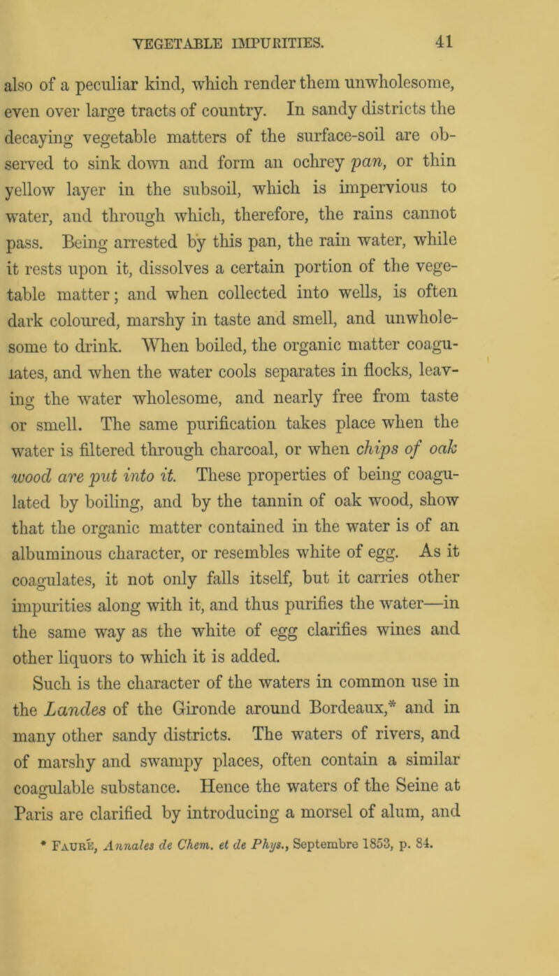 also of a peculiar kind, which render them unwholesome, even over large tracts of country. In sandy districts the decaying vegetable matters of the surface-soil are ob- served to sink down and form an ochrey pan, or thin yellow layer in the subsoil, which is impervious to water, and through which, therefore, the rains cannot pass. Being arrested by this pan, the rain water, while it rests upon it, dissolves a certain portion of the vege- table matter; and when collected into wells, is often dark coloured, marshy in taste and smell, and unwhole- some to drink. When boiled, the organic matter coagu- lates, and when the water cools separates in flocks, leav- ing the water wholesome, and nearly free from taste or smell. The same purification takes place when the water is filtered through charcoal, or when chips of oak wood are put into it. These properties of being coagu- lated by boiling, and by the tannin of oak wood, show that the organic matter contained in the water is of an albuminous character, or resembles white of egg. As it coagulates, it not only falls itself, but it carries other impurities along with it, and thus purifies the water—in the same way as the white of egg clarifies wines and other liquors to which it is added. Such is the character of the waters in common use in the Landes of the Gironde around Bordeaux* and in many other sandy districts. The waters of rivers, and of marshy and swampy places, often contain a similar coagulable substance. Hence the waters of the Seine at Paris are clarified by introducing a morsel of alum, and * Faurk, Annales de Chem. et de Phys., Septembre 1853, p. 84.