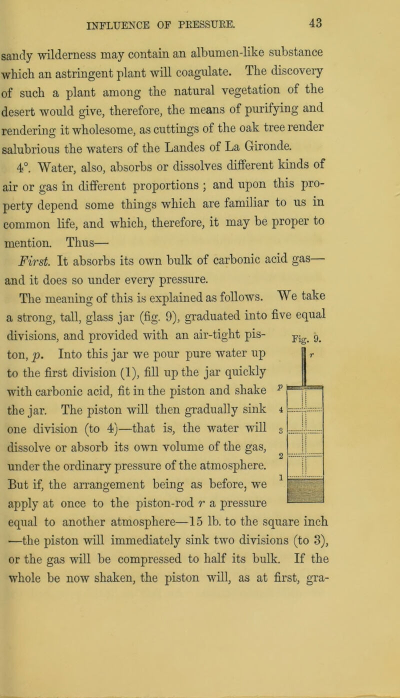 sandy wilderness may contain an albumen-like substance which an astringent plant will coagulate. The discoveiy of such a plant among the natural vegetation of the desert would give, therefore, the means of purifying and rendering it wholesome, as cuttings of the oak tree render salubrious the waters of the Landes of La Gironde. 4°. Water, also, absorbs or dissolves different kinds of air or gas in different proportions ; and upon this pro- perty depend some things which are familiar to us in common life, and which, therefore, it may be proper to mention. Thus— First. It absorbs its own bulk of carbonic acid gas— and it does so under every pressure. The meaning of this is explained as follows. We take a strong, tall, glass jar (fig. 9), graduated into five equal divisions, and provided with an air-tight pis- Fig> 9> ton, p. Into this jar we pour pure water up to the first division (1), fill up the jar quickly with carbonic acid, fit in the piston and shake the jar. The piston will then gradually sink one division (to 4)—that is, the water will dissolve or absorb its own volume of the gas, under the ordinary pressure of the atmosphere. But if, the arrangement being as before, we apply at once to the piston-rod r a pressure equal to another atmosphere—15 lb. to the square inch —the piston will immediately sink two divisions (to 3), or the gas will be compressed to half its bulk. If the whole be now shaken, the piston will, as at first, gra- 3