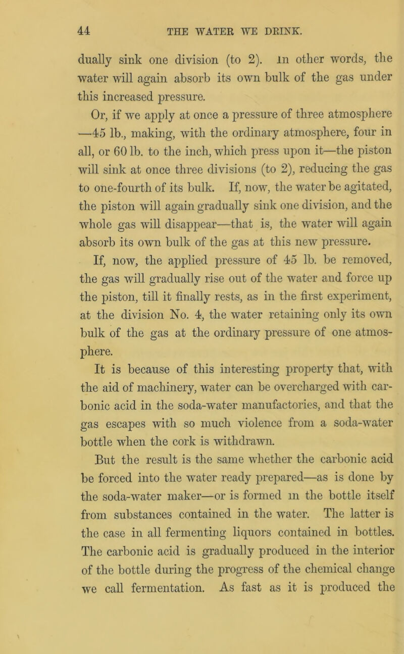 dually sink one division (to 2). In other words, the water will again absorb its own bulk of the gas under this increased pressure. Or, if we apply at once a pressure of three atmosphere —45 lb., making, with the ordinary atmosphere, four in all, or 60 lb. to the inch, which press upon it—the piston will sink at once three divisions (to 2), reducing the gas to one-fourth of its bulk. If, now, the water be agitated, the piston will again gradually sink one division, and the whole gas will disappear—that is, the water will again absorb its own bulk of the gas at this new pressure. If, now, the applied pressure of 45 lb. be removed, the gas will gradually rise out of the water and force up the piston, till it finally rests, as in the first experiment, at the division No. 4, the water retaining only its own bulk of the gas at the ordinary pressure of one atmos- phere. It is because of this interesting property that, with the aid of machinery, water can be overcharged with car- bonic acid in the soda-water manufactories, and that the gas escapes with so much violence from a soda-water bottle when the cork is withdrawn. But the result is the same whether the carbonic acid be forced into the water ready prepared—as is done by the soda-water maker—or is formed m the bottle itself from substances contained in the water. The latter is the case in all fermenting liquors contained in bottles. The carbonic acid is gradually produced in the interior of the bottle during the progress of the chemical change we call fermentation. As fast as it is produced the