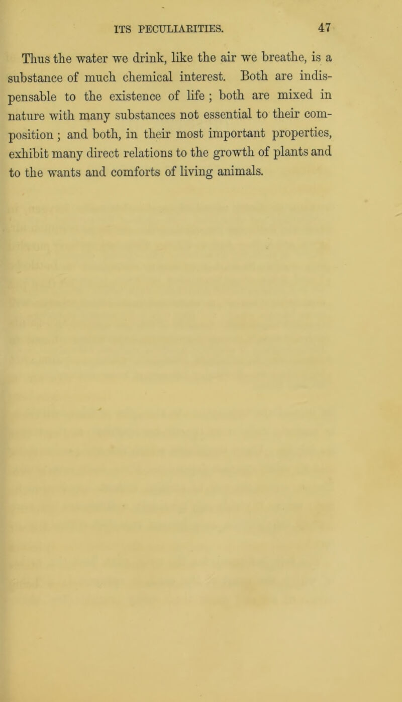 Thus the water we drink, like the air we breathe, is a substance of much chemical interest. Both are indis- pensable to the existence of life ; both are mixed in nature with many substances not essential to their com- position ; and both, in their most important properties, exhibit many direct relations to the growth of plants and to the wants and comforts of living animals.