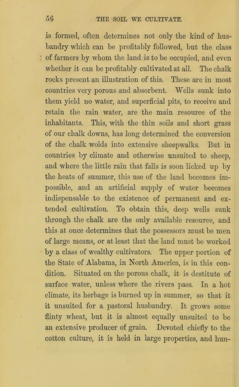 is formed, often determines not only the kind of hus- bandry which can be profitably followed, but the class ' of farmers by whom the land is to be occupied, and even whether it can be profitably cultivated at all. The chalk rocks present an illustration of this. These are in most countries very porous and absorbent. Wells sunk into them yield no water, and superficial pits, to receive and retain the rain water, are the main resource of the inhabitants. This, with the thin soils and short grass of our chalk downs, has long determined the conversion of the chalk wolds into extensive sheepwalks. But in countries by climate and otherwise unsuited to sheep, and where the little rain that falls is soon licked up by the heats of summer, this use of the land becomes im- possible, and an artificial supply of water becomes indispensable to the existence of permanent and ex- tended cultivation. To obtain this, deep wells sunk through the chalk are the only available resource, and this at once determines that the possessors must be men of large means, or at least that the land must be worked by a class of wealthy cultivators. The upper portion of the State of Alabama, in North America, is in this con- dition. Situated on the porous chalk, it is destitute of surface water, unless where the rivers pass. In a hot climate, its herbage is burned up in summer, so that it it unsuited for a pastoral husbandry. It grows some flinty wheat, but it is almost equally unsuited to be an extensive producer of grain. Devoted chiefly to the cotton culture, it is held in large properties, and hun-