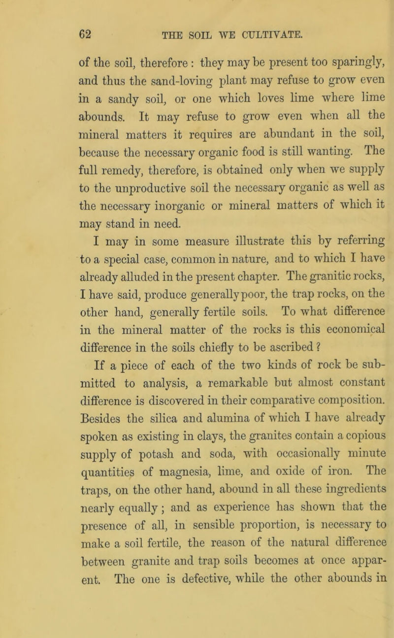 of the soil, therefore : they may be present too sparingly, and thus the sand-loving plant may refuse to grow even in a sandy soil, or one which loves lime where lime abounds. It may refuse to grow even when all the mineral matters it requires are abundant in the soil, because the necessary organic food is still wanting. The full remedy, therefore, is obtained only when wTe supply to the unproductive soil the necessary organic as well as the necessary inorganic or mineral matters of which it may stand in need. I may in some measure illustrate this by referring to a special case, common in nature, and to which I have already alluded in the present chapter. The granitic rocks, I have said, produce generally poor, the trap rocks, on the other hand, generally fertile soils. To what difference in the mineral matter of the rocks is this economical difference in the soils chiefly to be ascribed ? If a piece of each of the two kinds of rock be sub- mitted to analysis, a remarkable but almost constant difference is discovered in their comparative composition. Besides the silica and alumina of which I have already spoken as existing in clays, the granites contain a copious supply of potash and soda, with occasionally minute quantities of magnesia, lime, and oxide of iron. The traps, on the other hand, abound in all these ingredients nearly equally; and as experience has shown that the presence of all, in sensible proportion, is necessary to make a soil fertile, the reason of the natural difference between granite and trap soils becomes at once appar- ent. The one is defective, while the other abounds in