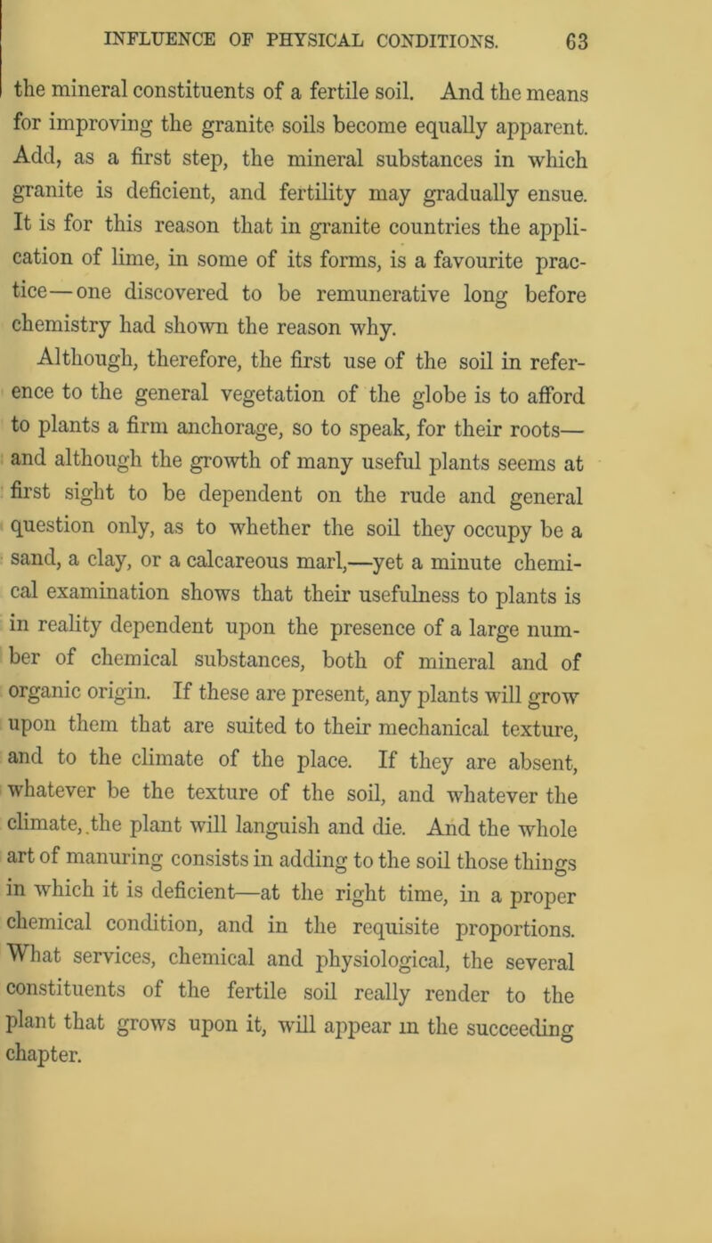 the mineral constituents of a fertile soil. And the means for improving the granite soils become equally apparent. Add, as a first step, the mineral substances in which granite is deficient, and fertility may gradually ensue. It is for this reason that in granite countries the appli- cation of lime, in some of its forms, is a favourite prac- tice— one discovered to be remunerative long before chemistry had shown the reason why. Although, therefore, the first use of the soil in refer- ence to the general vegetation of the globe is to afford to plants a firm anchorage, so to speak, for their roots— and although the growth of many useful plants seems at first sight to be dependent on the rude and general question only, as to whether the soil they occupy be a sand, a clay, or a calcareous marl,—yet a minute chemi- cal examination shows that their usefulness to plants is in reality dependent upon the presence of a large num- ber of chemical substances, both of mineral and of organic origin. If these are present, any plants will grow upon them that are suited to their mechanical texture, and to the climate of the place. If they are absent, whatever be the texture of the soil, and whatever the climate, the plant will languish and die. And the whole art of manuring consists in adding to the soil those things in which it is deficient—at the right time, in a proper chemical condition, and in the requisite proportions. What services, chemical and physiological, the several constituents of the fertile soil really render to the plant that grows upon it, will appear m the succeeding chapter.