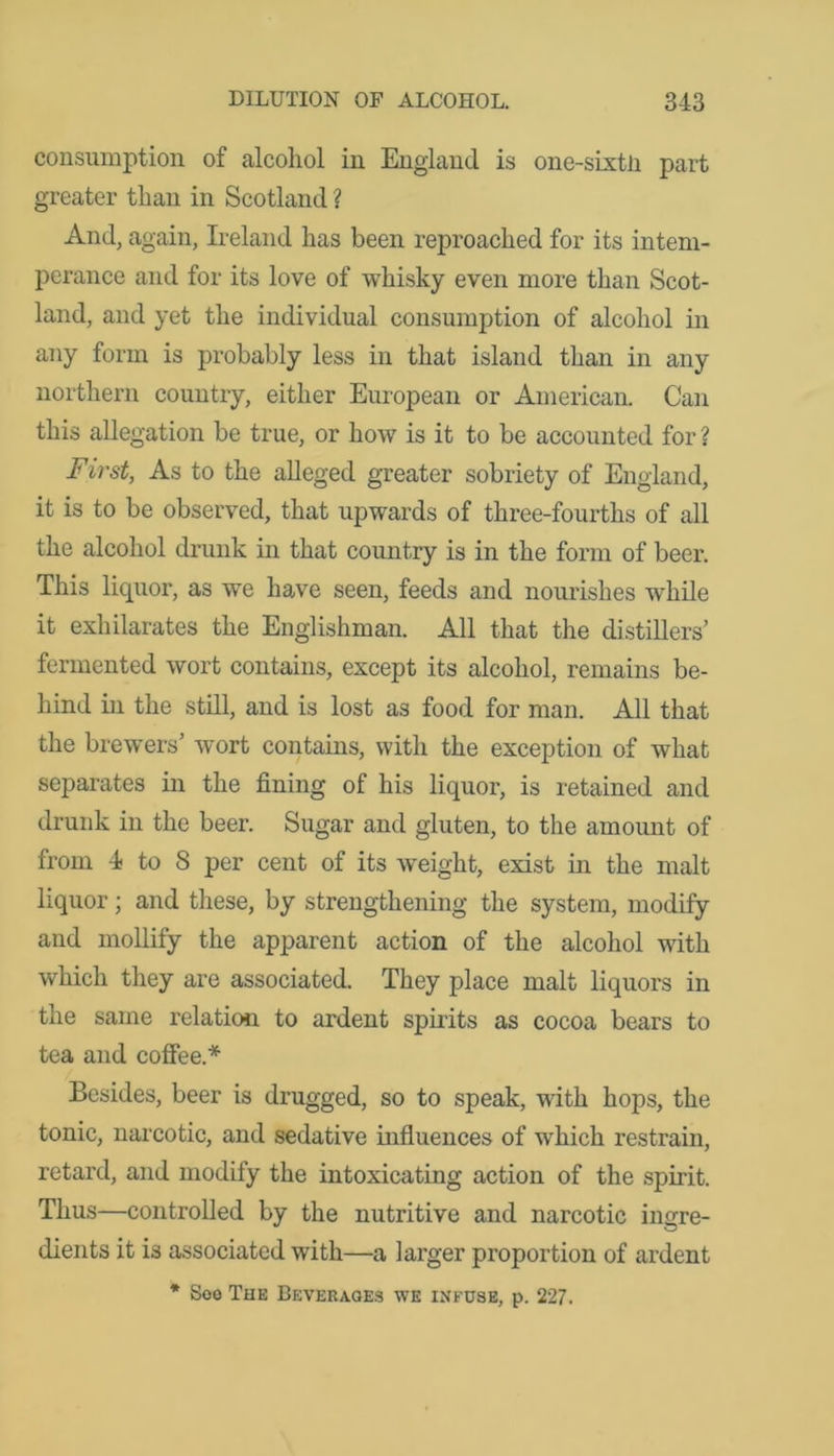 consumption of alcohol in England is one-sixtH part greater than in Scotland ? And, again, Ireland has been reproached for its intem- perance and for its love of whisky even more than Scot- land, and yet the individual consumption of alcohol in any form is probably less in that island than in any northern country, either European or American. Can this allegation be true, or how is it to be accounted for ? First, As to the alleged greater sobriety of England, it is to be observed, that upwards of three-fourths of all the alcohol drunk in that country is in the form of beer. This liquor, as we have seen, feeds and nourishes while it exhilarates the Englishman. All that the distillers’ fermented wort contains, except its alcohol, remains be- hind in the still, and is lost as food for man. All that the brewers’ wort contains, with the exception of what separates in the fining of his liquor, is retained and drunk in the beer. Sugar and gluten, to the amount of from 4 to 8 per cent of its weight, exist in the malt liquor; and these, by strengthening the system, modify and mollify the apparent action of the alcohol with which they are associated. They place malt liquors in the same relation to ardent spirits as cocoa bears to tea and coffee.* Besides, beer is drugged, so to speak, with hops, the tonic, narcotic, and sedative influences of which restrain, retard, and modify the intoxicating action of the spirit. Thus—controlled by the nutritive and narcotic ingre- dients it is associated with—a larger proportion of ardent * Soo The Beverages we infuse, p. 227.