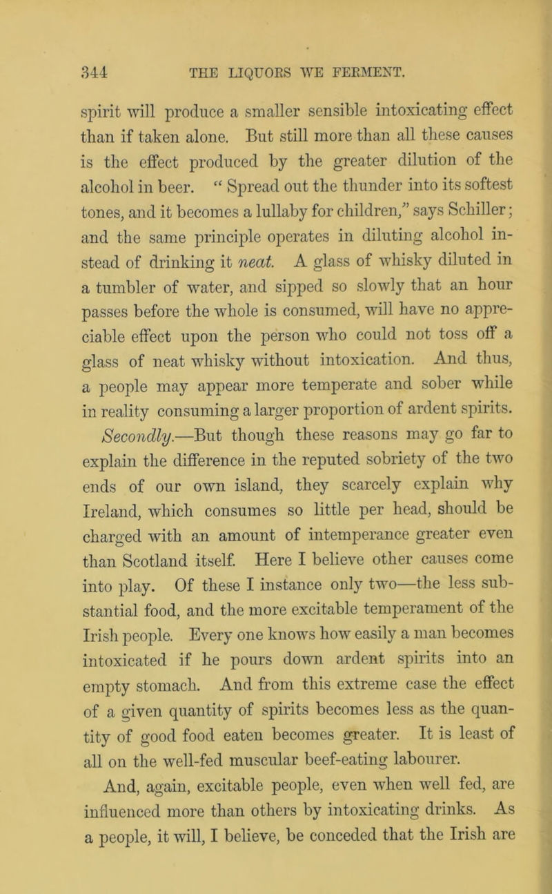 spirit will produce a smaller sensible intoxicating effect than if taken alone. But still more than all these causes is the effect produced by the greater dilution of the alcohol in beer. “ Spread out the thunder into its softest tones, and it becomes a lullaby for children/’ says Schiller; and the same principle operates in diluting alcohol in- stead of drinking it neat. A glass of whisky diluted in a tumbler of water, and sipped so slowly that an hour passes before the whole is consumed, will have no appre- ciable effect upon the person who could not toss off a glass of neat whisky without intoxication. And thus, a people may appear more temperate and sober while in reality consuming a larger proportion of ardent spirits. Secondly.—But though these reasons may go far to explain the difference in the reputed sobriety of the two ends of our own island, they scarcely explain why Ireland, which consumes so little per head, should be charged with an amount of intemperance greater even than Scotland itself. Here I believe other causes come into play. Of these I instance only two—the less sub- stantial food, and the more excitable temperament of the Irish people. Every one knows how easily a man becomes intoxicated if he pours down ardent spirits into an empty stomach. And from this extreme case the effect of a given quantity of spirits becomes less as the quan- tity of good food eaten becomes greater. It is least of all on the well-fed muscular beef-eating labourer. And, again, excitable people, even when well fed, are influenced more than others by intoxicating drinks. As a people, it will, I believe, be conceded that the Irish are
