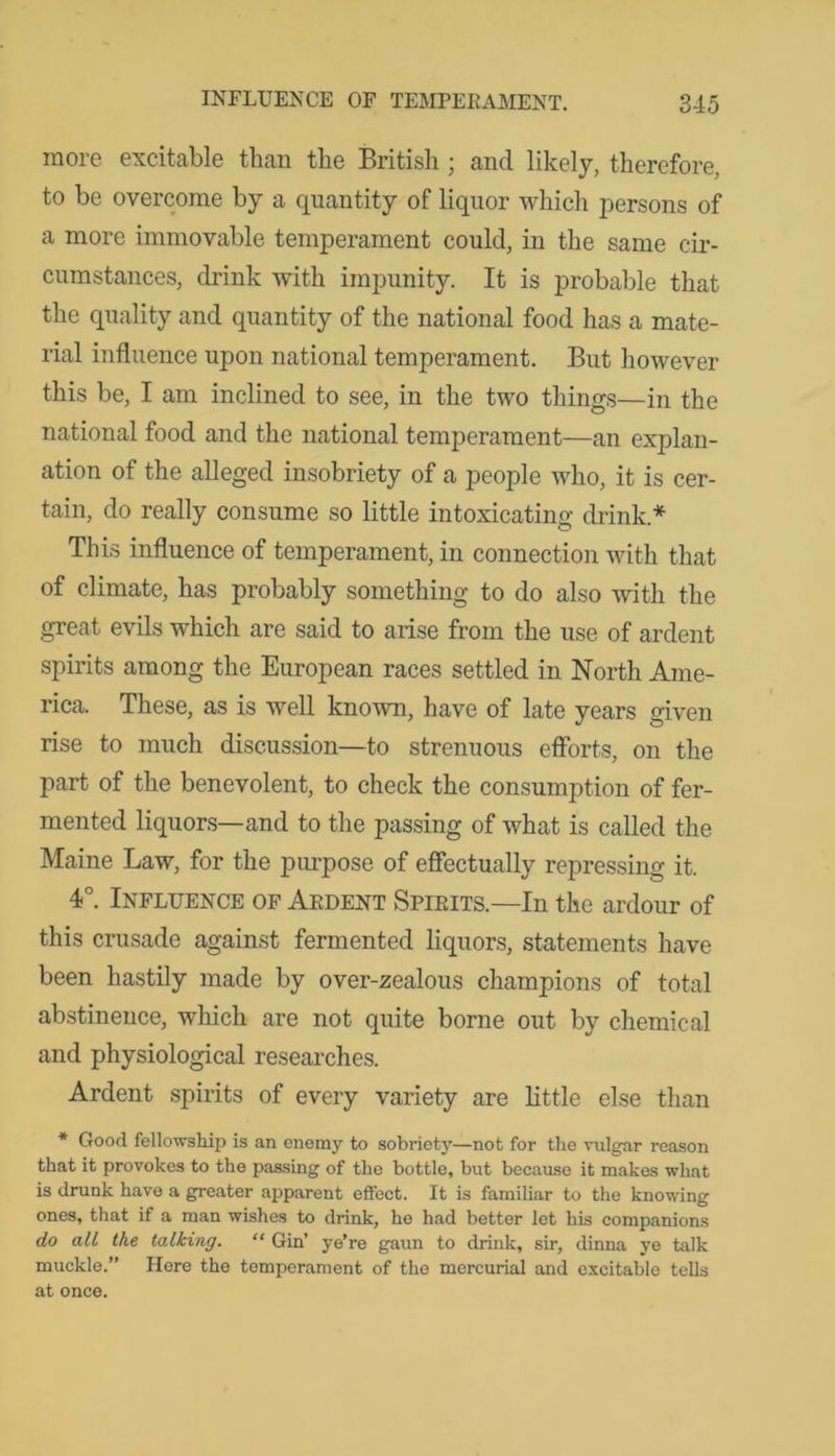 more excitable than the British ; and likely, therefore, to be overcome by a quantity of liquor which persons of a more immovable temperament could, in the same cir- cumstances, drink with impunity. It is probable that the quality and quantity of the national food has a mate- rial influence upon national temperament. But however this be, I am inclined to see, in the two things—in the national food and the national temperament—an explan- ation of the alleged insobriety of a people who, it is cer- tain, do really consume so little intoxicating drink * This influence of temperament, in connection with that of climate, has probably something to do also with the great evils which are said to arise from the use of ardent spirits among the European races settled in North Ame- rica. These, as is well known, have of late years given rise to much discussion—to strenuous efforts, on the part of the benevolent, to check the consumption of fer- mented liquors—and to the passing of what is called the Maine Law, for the purpose of effectually repressing it. 4°. Influence of Ardent Spirits.—In the ardour of this crusade against fermented liquors, statements have been hastily made by over-zealous champions of total abstinence, which are not quite borne out by chemical and physiological researches. Ardent spirits of every variety are little else than * Good fellowship is an enemy to sobriety—not for the vulgar reason that it provokes to the passing of the bottle, but because it makes what is drunk have a greater apparent effect. It is familiar to the knowing ones, that if a man wishes to drink, he had better let his companions do all the talking. “ Gin’ ye’re gaun to drink, sir, dinna ye talk muckle.” Here the temperament of the mercurial and excitable tells at once.