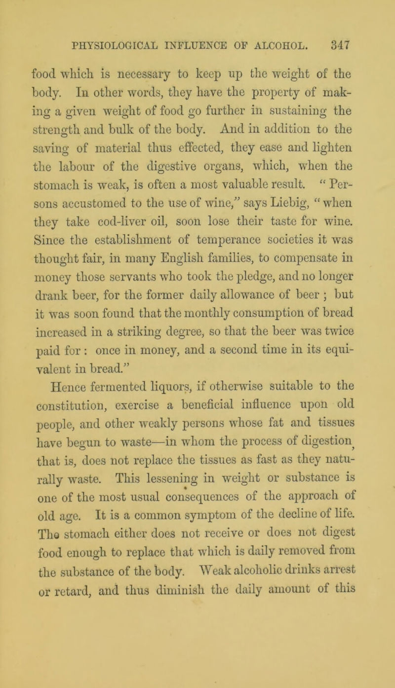 food which is necessary to keep up the weight of the body. In other words, they have the property of mak- ing a given weight of food go further in sustaining the strength and bulk of the body. And in addition to the saving of material thus effected, they ease and lighten the labour of the digestive organs, which, when the stomach is weak, is often a most valuable result. “ Per- sons accustomed to the use of wine/' says Liebig, “ when they take cod-liver oil, soon lose their taste for wine. Since the establishment of temperance societies it wTas thought fair, in many English families, to compensate in money those servants who took the pledge, and no longer drank beer, for the former daily allowance of beer ; but it was soon found that the monthly consumption of bread increased in a striking degree, so that the beer was twice paid for : once in money, and a second time in its equi- valent in bread/’ Hence fermented liquors, if otherwise suitable to the constitution, exercise a beneficial influence upon old people, and other weakly persons whose fat and tissues have begun to waste—in whom the process of digestion^ that is, does not replace the tissues as fast as they natu- rally wraste. This lessening in weight or substance is one of the most usual consequences of the approach of old age. It is a common symptom of the decline of life. The stomach either does not receive or does not digest food enough to replace that which is daily removed from the substance of the body. Weak alcoholic drinks arrest or retard, and thus diminish the daily amount of this