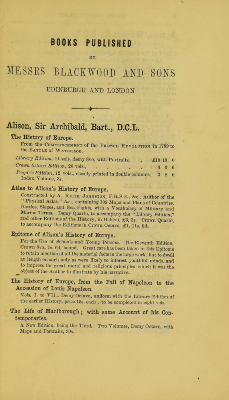 BOOKS PUBLISHED BY MESSRS BLACKWOOD AND SONS EDINBURGH AND LONDON ♦ Alison, Sir Archibald, Bart., D.C.L. The History of Europe. From the Commencement of the French Revolution in 1789 to the Battle of Waterloo. Library Edition, 14 vols. demy 8vo, with Portraits, . £10 10 0 Crown Octavo Edition, 20 vols., 6 0 0 People s Edition, 12 vols., closely-printed in double columns, 2 8 0 Index Volume, 3s. Atlas to Alison’s History of Europe. Constructed by A. Keith Johnston, F.R.S.E., &c., Author of the “ Physical Atlas,” Ac., containing 109 Maps and Plans of Countries, Battles, Sieges, and Sea-Fights, with a Vocabulary of Military and Marine Terms. Demy Quarto, to accompany the “Library Edition,” and other Editions of the History, in Octavo, £3, 3s. Crown Quarto, to accompany the Editions in Crown Octavo, £1, 11s. 6d. Epitome of Alison’s History of Europe. For the Use of Schools and Young Persons. The Eleventh Edition, Crown 8vo, 7s. 6d. bound. Great care has been taken in this Epitome to retain mention of all the material facts in the large work, but to dwell at length on such only as were likely to interest youthful minds, and to impress the great moral and religious principles which it was the object of the Author to illustrate by his narrative. The History of Europe, from the Fall of Napoleon to the Accession of Louis Napoleon. Vols. I. to VIT., Demy Octavo, uniform with the Library Edition of the earlier History, price 15s. each ; to be completed in eight vols. The Life of Marlborough; with some Account of his Con- temporaries. A New Edition, being the Third. Two Volumes, Demy Octavo, with Maps and Portraits, 30s.