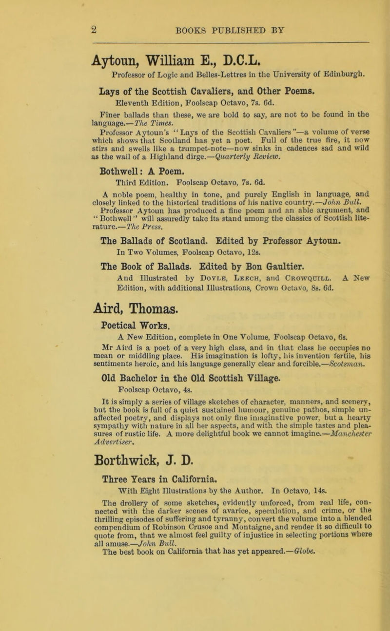 Aytoun, William E., D.C.L. Professor of Logic and Belles-Lettres in tlie University of Edinburgh. Lays of the Scottish Cavaliers, and Other Poems. Eleventh Edition, Foolscap Octavo, 7s. 6d. Finer ballads than these, we are bold to say, are not to be found in the language.—The Times. Professor Aytoun’s “Lays of the Scottish Cavaliers”—a volume of verse which shows that Scotland has yet a poet. Full of the true fire, it now stirs and swells like a trumpet-note—now sinks in cadences sad and wild as the wail of a Highland dirge.—Quarterly Review. Bothwell: A Poem. Third Edition. Foolscap Octavo, 7s. 6d. A noble poem, healthy in tone, and purely English in language, and closely linked to the historical traditions of his native country.—John Bull. Professor Aytoun has produced a fine poem and an able argument, and “ Bothwell ” will assuredly take its stand among the classics of Scottish lite- rature.—The Press. The Ballads of Scotland. Edited hy Professor Aytoun. In Two Volumes, Foolscap Octavo, 12s. The Book of Ballads. Edited by Bon Gaultier. And Illustrated by Dovi,e, Leech, and Crowqcill. A New Edition, with additional Illustrations, Crown Octavo, 8s. fid. Aird, Thomas. Poetical Works. A New Edition, complete in One Volume, Foolscap Octavo, 6s. Mr Aird is a poet of a very high class, and in that class he occupies no mean or middling place. His imagination is lofty, his invention fertile, his sentiments heroic, and his language generally clear and forcible.—Scotsman. Old Bachelor in the Old Scottish Village. Foolscap Octavo, 4s. It is simply a series of village sketches of character, manners, and scenery, but the book is full of a quiet sustained humour, genuine pathos, simple un- affected poetry, and displays not only fine imaginative power, but a hearty sympathy with nature in all her aspects, and with the simple tastes and plea- sures of rustic life. A more delightful book we cannot imagine.—Manchester Advertiser. Borthwick, J. D. Three Years in California. With Eight Illustrations by the Author. In Octavo, 14s. The drollery of some sketches, evidently unforced, from real life, con- nected with the darker scenes of avarice, speculation, and crime, or the thrilling episodes of suffering and tyranny, convert the volume into a blended compendium of Robinson Crusoe and Montaigne, and render it so difficult to quote from, that we almost feel guilty of injustice in selecting portions where all amuse.—John Bull. The best book on California that has yet appeared.—Globe.