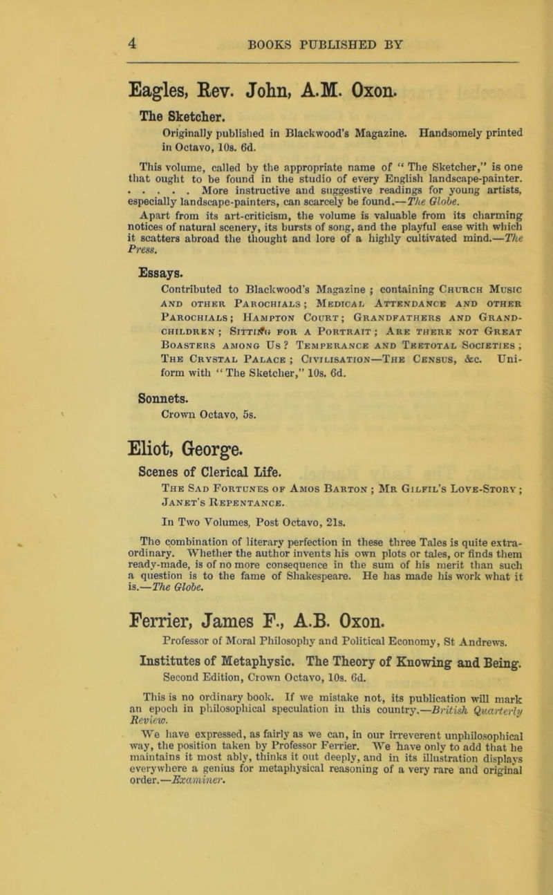 Eagles, Rev. John, A.M. Oxon. The Sketcher. Originally published in Blackwood’s Magazine. Handsomely printed in Octavo, 10s. 6d. This volume, called by the appropriate name of “ The Sketcher,” is one that ought to be found in the studio of every English landscape-painter. More instructive and suggestive readings for young artists, especially landscape-painters, can scarcely be found.—The Globe. Apart from its art-criticism, the volume is valuable from its charming notices of natural scenery, its bursts of song, and the playful ease with which it scatters abroad the thought and lore of a highly cultivated mind.—The Press. Essays. Contributed to Blackwood’s Magazine ; containing Church Music AND OTHER PAR0CHIAL3; MEDICAL ATTENDANCE AND OTHER Parochials; Hampton Court; Grandfathers and Grand- children; Sitting for a Portrait; Are there not Great Boasters among Us? Temperance and Teetotal Societies; The Crystal Palace ; Civilisation—The Census, &c. Uni- form with “ The Sketcher,” 10s. 6d. Sonnets. Crown Octavo, 5s. Eliot, George. Scenes of Clerical Life. The Sad Fortunes of Amos Barton ; Mr Gilfil’s Love-Story ; Janet’s Repentance. In Two Volumes, Post Octavo, 21s. The combination of literary perfection in these three Tales is quite extra- ordinary. Whether the author invents his own plots or tales, or finds them ready-made, is of no more consequence in the sum of his merit than such a question is to the fame of Shakespeare. He has made his work what it is.—The Globe. Ferrier, Janies F., A.B. Oxon. Professor of Moral Philosophy and Political Economy, St Andrews. Institutes of Metaphysic. The Theory of Knowing and Being. Second Edition, Crown Octavo, 10s. fid. This is no ordinary book. If we mistake not, its publication will mark an epoch in philosophical speculation in this country.—British Quarterly Review. We have expressed, as fairly as we can, in our irreverent unphilosophical way, the position taken by Professor Ferrier. We have only to add that he maintains it most ably, thinks it out deeply, and in its illustration displays everywhere a genius for metaphysical reasoning of a very rare and original order.—Examiner.