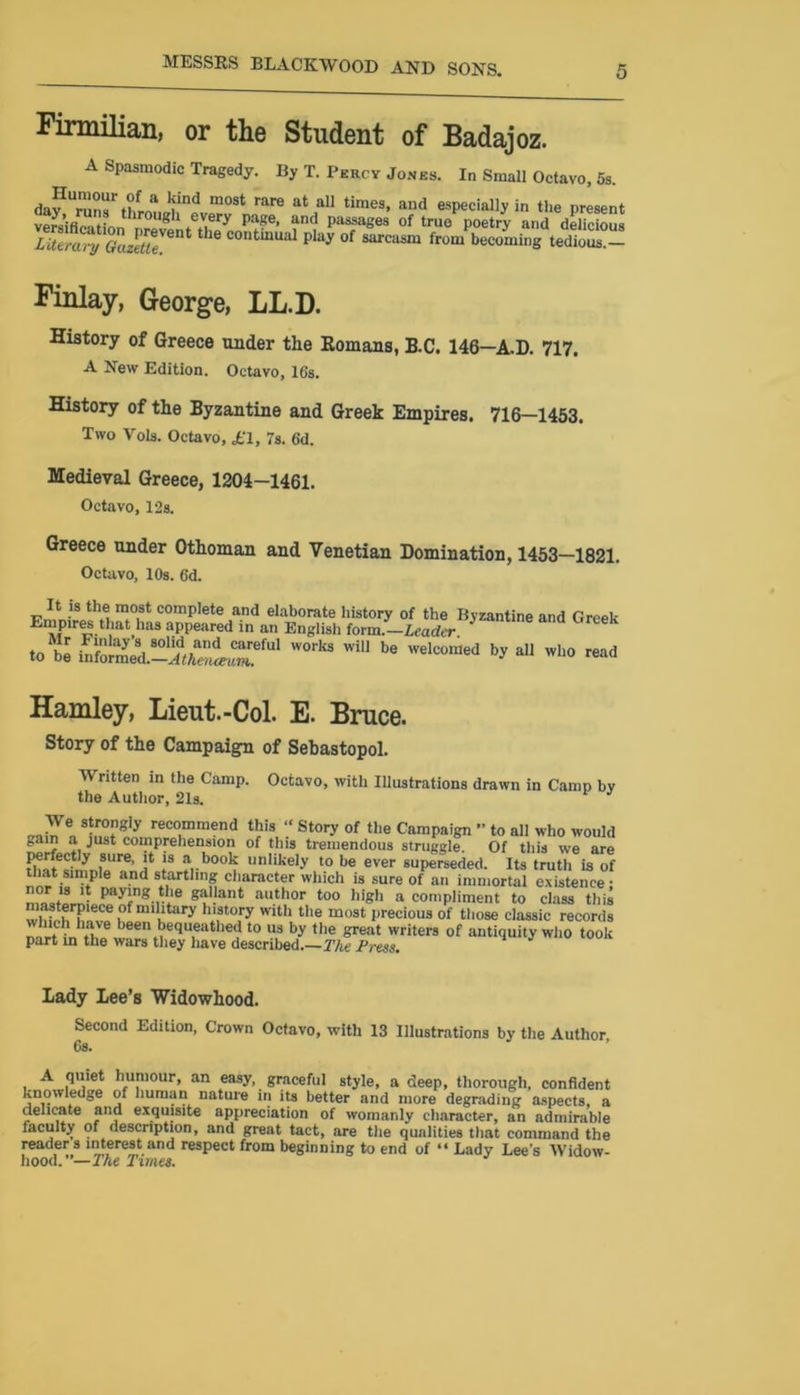Firmilian, or the Student of Badajoz. A Spasmodic Tragedy. By T. Percy Jones. In Small Octavo, 5s. a Wnd most rare at all times, and especially in the present versification lroug 1 every page> antl Plages of true poetry and delicious LitTa% Ga£tU ® COntmUal ^ of sarcasm from becoming tedious. - Finlay, George, LL.D. History of Greece under the Romans, B.C. 146—A.D. 717. A New Edition. Octavo, 16s. History of the Byzantine and Greek Empires. 716—1453. Two Vols. Octavo, «£1, 7s. 6d. Medieval Greece, 1204-1461. Octavo, 12s. Greece under Othoman and Venetian Domination, 1453—1821. Octavo, 10s. 6'd. m.°iSt comP,ete a.nd elaborate history of the Byzantim Ernpires that iias appeared in an English form.—Leader to be info^med.-dtW,TfUl W°rk3 ^ be Wel°°med by al and Greek who read Hamley, Lieut.-Col. E. Bruce. Story of the Campaign of Sebastopol. Written in the Camp. Octavo, with Illustrations drawn in Camp bv the Author, 21s. J >7e„ s‘rl°^1y recommend this “ Story of the Campaign - to all who would gain a just comprehension of this tremendous struggle. Of this we are Biatesfmnl80Ure’ * l* ‘?,b00lf unIikeI-v t0 be ever superseded. Its truth is of that s|tnple and startling character which is sure of an immortal existence : °h PayiHg tli® gallant author too high a compliment to class this wrnch hn v» . li y .'?t0,ry Wlth the mo9t precious of those classic records . have been bequeathed to us by the great writers of antiquity who took part in the wars they have described.—The Press. Lady Lee’s Widowhood. Second Edition, Crown Octavo, with 13 Illustrations by the Author Os. A quiet humour, an easy, graceful style, a deep, thorough, confident knowledge of human nature in its better and more degrading aspects, a delicate and exquisite appreciation of womanly character, an admirable faculty of description, and great tact, are the qualities that command the reader s interest and respect from beginning to end of “ Lady Lee’s Widow- hood.—The Times.
