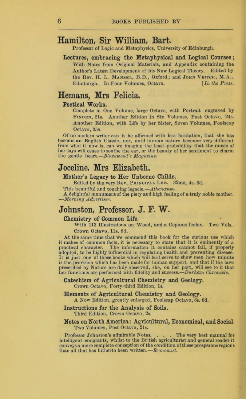 Hamilton, Sir William, Bart. Professor of Logic and Metaphysics, University of Edinburgh. Lectures, embracing the Metaphysical and Logical Courses; With Notes from Original Materials, and Appendix containing the Author’s Latest Development of his New Logical Theory. Edited by the Rev. H. L. Mansbl, B.D., Oxford; and John Veitch, M.A., Edinburgh. In Four Volumes, Octavo. [Lathe Press. Hemans, Mrs Felicia. Poetical Works. Complete in One Volume, large Octavo, with Portrait engraved by FrNDEN, 21s. Another Edition in Six Volumes, Post Octavo, 24s. Another Edition, with Life by her Sister, Seven Volumes, Foolscap Octavo, 35s. Of no modern writer can it be affirmed with less hesitation, that she has become an English Classic, nor, until human nature becomes very different from what it now is, can we imagine the least probability that the music of her lays will cease to soothe the ear, or the beauty of her sentiment to charm the gentle heart.—Blackwood's Magazine. Joceline, Mrs Elizabeth. Mother’s Legacy to Her Unborne Childe. Edited by the very Rev. Principal Lee. 32mo, 4s. 6d. This beautiful and touching legacie.—Athenaeum. A delightful monument of the piety and high feeling of a truly noble mother. —Morning Advertiser. Johnston, Professor, J. F. W. Chemistry of Common Life. With 113 Illustrations on Wood, and a Copious Index. Two Vols., Crown Octavo, Us. 6d. At the same time that we commend this book for the curious use which it makes of common facts, it is necessary to state that it is eminently of a practical character. The information it contains cannot fail, if properly adopted, to be highly influential in regulating health and preventing disease. It is just one of those books which will best serve to show men how minute is the provision which has been made for human support, and that if the laws prescribed by Nature are duly observed, she, on her part, will see to it that her functions are performed with fidelity and success.—Durham Chronicle. Catechism of Agricultural Chemistry and Geology. Crown Octavo, Forty-third Edition, Is. Elements of Agricultural Chemistry and Geology. A New Edition, greatly enlarged, Foolscap Octavo, 6s. 6d. Instructions for the Analysis of Soils. Third Edition, Crown Octavo, 2s. Notes on North America: Agricultural, Economical, and Social. Two Volumes, Post Octavo, 21s. Professor Johnston’s admirable Notes. . . . The very best manual for intelligent emigrants, whilst to the British agriculturist and general reader it conveys a more complete conception of the condition of these prosperous regions than all that has hitherto been written.—Economist.
