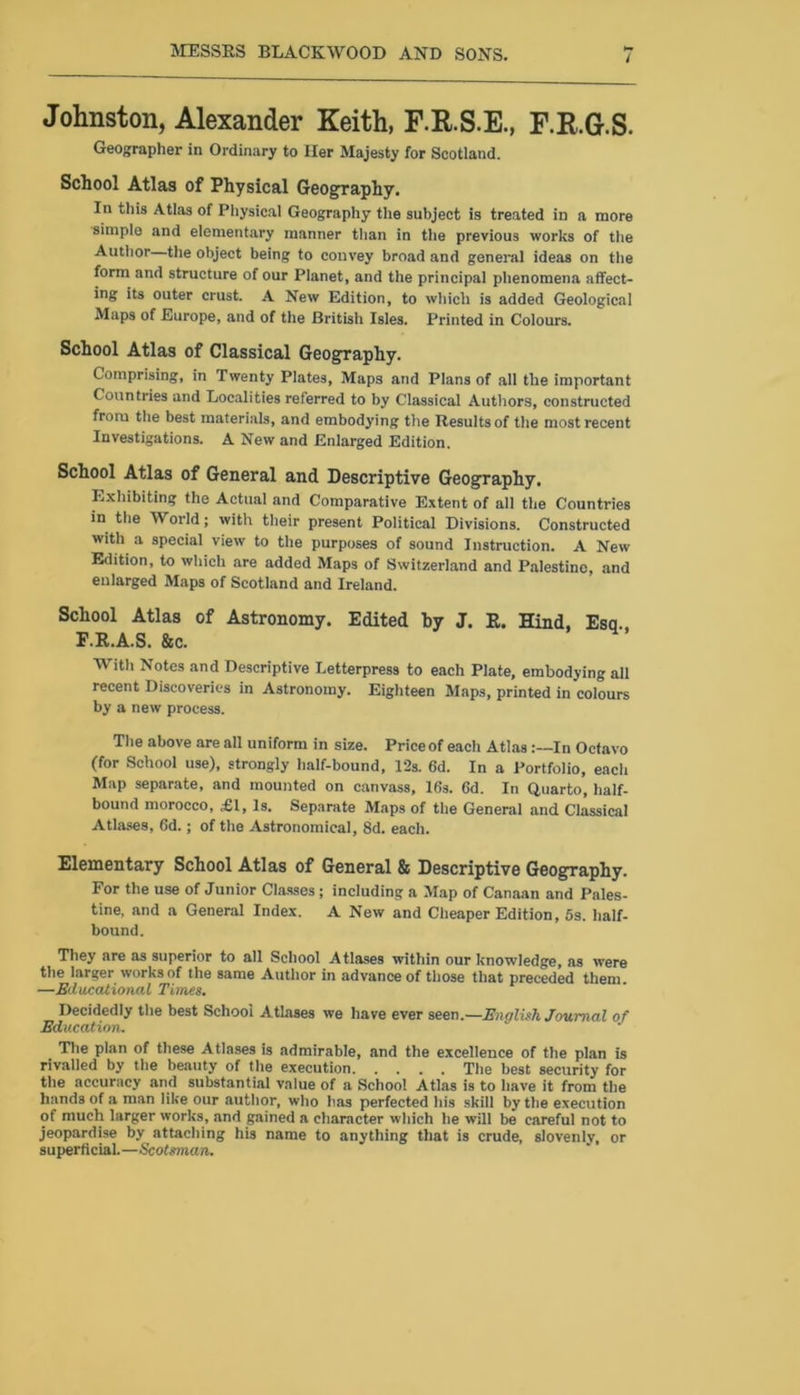 Johnston, Alexander Keith, F.R.S.E., F.R.G.S. Geographer in Ordinary to Her Majesty for Scotland. School Atlas of Physical Geography. In this Atlas of Physical Geography the subject is treated in a more simple and elementary manner than in the previous works of the Author the object being to convey broad and general ideas on the form and structure of our Planet, and the principal phenomena affect- ing its outer crust. A New Edition, to which is added Geological Maps of Europe, and of the British Isles. Printed in Colours. School Atlas of Classical Geography. Comprising, in Twenty Plates, Maps and Plans of all the important Countries and Localities referred to by Classical Authors, constructed from the best materials, and embodying the Results of the most recent Investigations. A New and Enlarged Edition. School Atlas of General and Descriptive Geography. Exhibiting the Actual and Comparative Extent of all the Countries in the World; with their present Political Divisions. Constructed with a special view to the purposes of sound Instruction. A New Edition, to which are added Maps of Switzerland and Palestine, and enlarged Maps of Scotland and Ireland. School Atlas of Astronomy. Edited hy J. R. Hind, Esq., F.R.A.S. Sec. With Notes and Descriptive Letterpress to each Plate, embodying all recent Discoveries in Astronomy. Eighteen Maps, printed in colours by a new process. The above are all uniform in size. Price of each AtlasIn Octavo (for School use), strongly half-bound, 12s. 6d. In a Portfolio, each Map separate, and mounted on canvass, 16s. 6d. In Quarto, half- bound morocco, £1, Is. Separate Maps of the General and Classical Atlases, 6d.; of the Astronomical, 8d. each. Elementary School Atlas of General & Descriptive Geography. For the use of Junior Classes; including a Map of Canaan and Pales- tine, and a General Index. A New and Cheaper Edition, 5s. half- bound. They are as superior to all School Atlases within our knowledge, as were the larger works of the same Author in advance of those that preceded them —Educational Times. Decidedly the best School Atlases we have ever seen.—English Journal of Education. The plan of these Atlases is admirable, and the excellence of the plan is rivalled by the beauty of the execution The best security for the accuracy and substantial value of a School Atlas is to have it from the hands of a man like our author, who has perfected his skill by the execution of much larger works, and gained a character which he will be careful not to jeopardise by attaching his name to anything that is crude, slovenly, or superficial.—Scotsman.