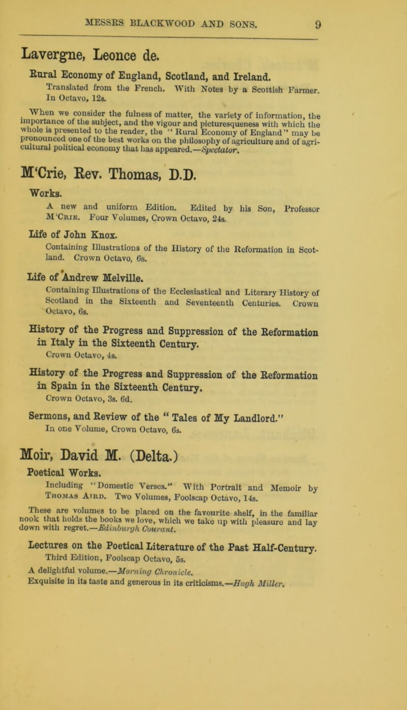 Lavergne, Leonce de. Rural Economy of England, Scotland, and Ireland. Translated from the French. With Notes by a Scottish Farmer. In Octavo, 12s. When we consider the fulness of matter, the variety of information, the importance of the subject, and the vigour and picturesqueness with which the whole is presented to the reader, the “ Rural Economy of England” may be pronounced one of the best works on the philosophy of agriculture and of agri- cultural political economy that has appeared.—Spectator. M'Crie, Rev. Thomas, D.D. Works. A new and uniform Edition. Edited by his Son, Professor M'Crie. Four Volumes, Crown Octavo, 24s. life of John Knox. Containing Illustrations of the History of the Reformation in Scot- land. Crown Octavo, 6's. life of Andrew Melville. Containing Illustrations of the Ecclesiastical and Literary History of Scotland in the Sixteenth and Seventeenth Centuries. Crown Octavo, 6s. History of the Progress and Suppression of the Reformation in Italy in the Sixteenth Century. Crown Octavo, 4s. History of the Progress and Suppression of the Reformation in Spain in the Sixteenth Century. Crown Octavo, 3s. 6d. Sermons, and Review of the “ Tales of My Landlord.” In one Volume, Crown Octavo, 6s. Moir, David M. (Delta.) Poetical Works. Including “Domestic Verses.” With Portrait and Memoir by Thomas Aird. Two Volumes, Foolscap Octavo, 14s. These are volumes to be placed on the favourite shelf, in the familiar nook that holds the books we love, which we take up with pleasure and lay down with regret.—Edinburgh Cowant. lectures on the Poetical literature of the Past Half-Century. Third Edition, Foolscap Octavo, 5s. A delightful volume.—Morning Chronicle. Exquisite in its taste and generous in its criticisms.—Hugh Miller.