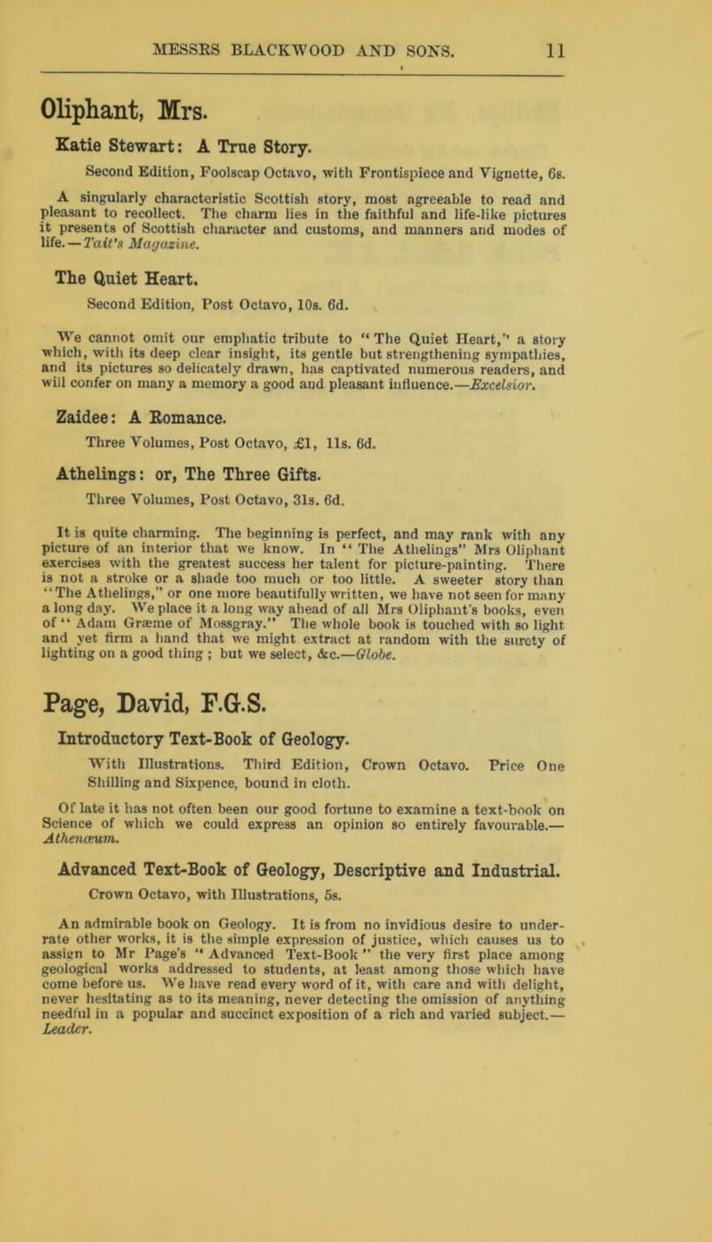Oliphant, Mrs. Katie Stewart: A True Story. Second Edition, Foolscap Octavo, with Frontispiece and Vignette, 6s. A singularly characteristic Scottish story, most agreeable to read and pleasant to recollect. The charm lies in the faithful and life-like pictures it presents of Scottish character and customs, and manners and modes of life.—Tait’s Magazine. The Quiet Heart. Second Edition, Post Octavo, 10s. 6d. We cannot omit our emphatic tribute to “ The Quiet Heart,’’ a story which, with its deep clear insight, its gentle but strengthening sympathies, and its pictures so delicately drawn, has captivated numerous readers, and will confer on many a memory a good and pleasant influence.—Excelsior. Zaidee: A Romance. Three Volumes, Post Octavo, £1, 11s. 6d. Athelings: or, The Three Gifts. Three Volumes, Post Octavo, 31s. 6d. It is quite charming. The beginning is perfect, and may rank with any picture of an interior that we know. In “ The Athelings” Mrs Oliphant exercises with the greatest success her talent for picture-painting. There is not a stroke or a shade too much or too little. A sweeter story than “ The Athelings,” or one more beautifully written, we have not seen for many a long day. We place it a long way ahead of all Airs Oliphaut's books, even of “ Adam Graeme of Mossgray.” The whole book is touched with so light and yet firm a hand that we might extract at random with the surety of lighting on a good thing ; but we select, &c.—Globe. Page, David, F.G.S. Introductory Text-Book of Geology. With Illustrations. Third Edition, Crown Octavo. Price One Shilling and Sixpence, bound in cloth. Of late it has not often been our good fortune to examine a text-book on Science of which we could express an opinion so entirely favourable.— Athenceum. Advanced Text-Book of Geology, Descriptive and Industrial. Crown Octavo, with Illustrations, 5s. An admirable book on Geology. It is from no invidious desire to under- rate other works, it is the simple expression of justice, which causes us to assign to Mr Page’s “ Advanced Text-Book ” the very first place among geological works addressed to students, at least among those which have come before us. We have read every word of it, with care and with delight, never hesitating as to its meaning, never detecting the omission of anything needful in a popular and succinct exposition of a rich and varied subject.— Leader.