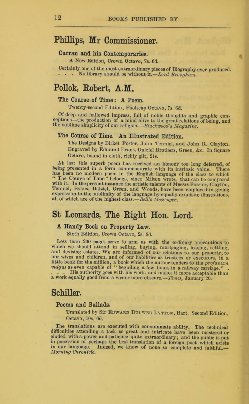 Phillips, Mr Commissioner. Curran and his Contemporaries. A New Edition, Crown Octavo, 7s. 6d. Certainly one of the most extraordinary pieces of Biography ever produced. ... No library should be without it.—Lord Brougham. Pollok, Robert, A.M, The Course of Time: A Poem. Twenty-second Edition, Foolscap Octavo, 7s. 6d. Of deep and hallowed impress, full of noble thoughts and graphic con- ceptions—the production of a mind alive to the great relations of being, and the sublime simplicity of our religion.—Blackwood’s Magazine. The Course of Time. An Illustrated Edition. The Designs by Birket Foster, John Tenniel, and John R. Clayton. Engraved by Edmund Evans, Dalziel Brothers, Green, &c. In Square Octavo, bound in cloth, richly gilt, 2ls. At last this superb poem has received an honour too long deferred, of being presented in a form commensurate with its intrinsic value. There has been no modern poem in the English language of the class to which “ The Course of Time” belongs, since Milton wrote, that can be compared with it. In the present instance the artistic talents of Messrs Forster, Clayton, Tenniel, Evans, Dalziel, Green, and Woods, have been employed in giving expression to the sublimity of the language by equally exquisite illustrations, all of which are of the highest class.—Bell’s Messenger. St Leonards, The Right Hon. Lord. A Handy Book on Property Law. Sixth Edition, Crown Octavo, 2s. 6d. Less than 200 pages serve to arm us with the ordinary precautions to which we should attend in selling, buying, mortgaging, leasing, settling, and devising estates. We are informed of our relations to our property, to our wives and children, and of our liabilities as trustees or executors, in a little book for the million, a book which the author tenders to the pro/anum vulgus as even capable of “ beguiling a few hours in a railway carriage.” . . . . His authority goes with his work, and makes it more acceptable than a work equally good from a writer more obscure.—Times, January 20. Schiller. Poems and Ballads. Translated by Sir Edward Bolwer Lvtton, Bart. Second Edition, Octavo, 10s. 6d. The translations are executed with consummate ability. The technical difficulties attending a task so great and intricate have been mastered or eluded with a power and patience quite extraordinary; and the public is put in possession of perhaps the best translation of a foreign poet which exists in our language. Indeed, we know of none so complete and faithful.— Morning Chronicle.
