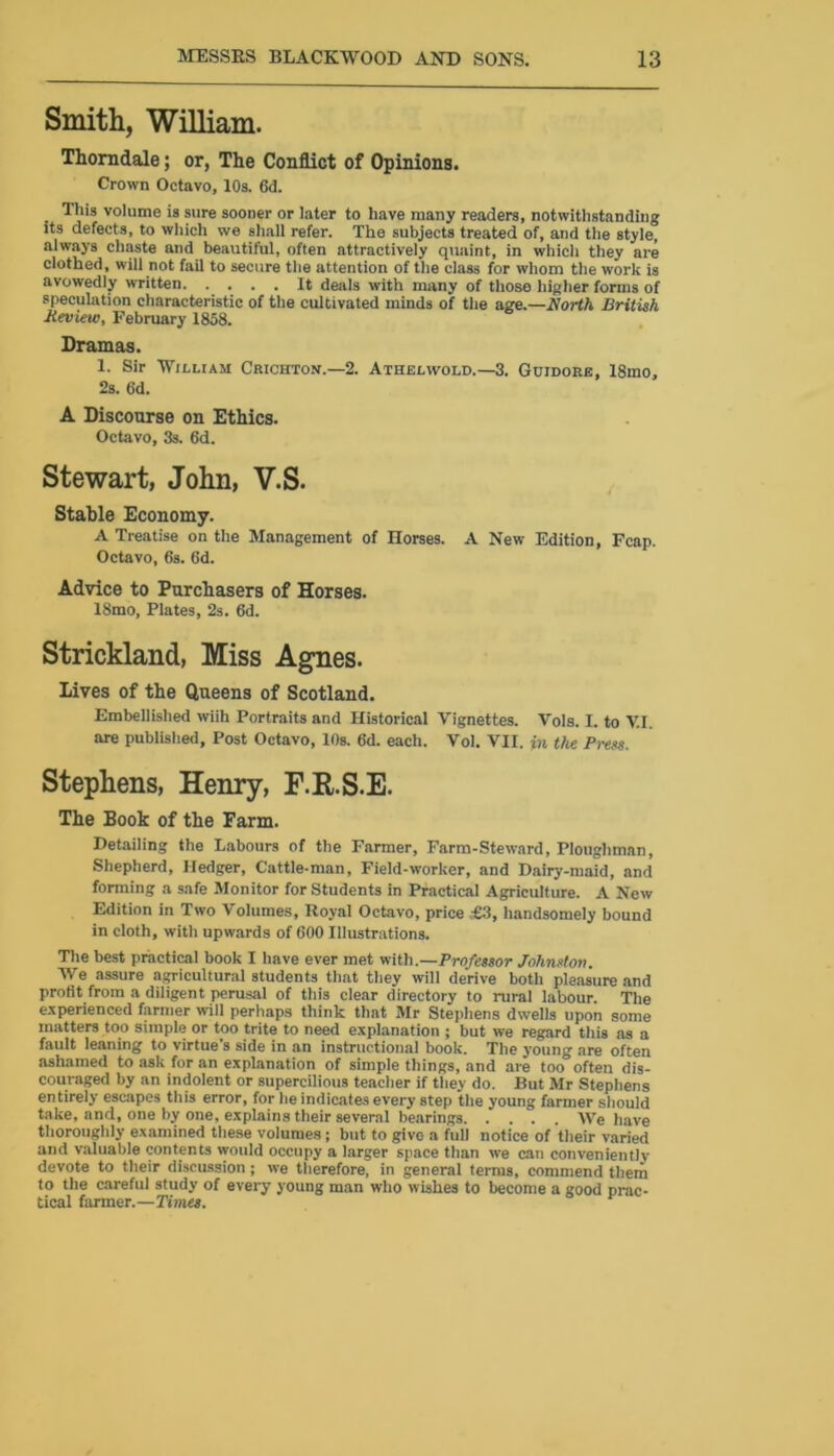 Smith, William. Thorndale; or, The Conflict of Opinions. Crown Octavo, 10s. 6d. This volume is sure sooner or later to have many readers, notwithstanding its defects, to which we shall refer. The subjects treated of, and the style, always chaste and beautiful, often attractively quaint, in which they are clothed, will not fail to secure the attention of the class for whom the work is avowedly written It deals with many of those higher forms of speculation characteristic of the cultivated minds of the age.— North British Jieview, February 1858. Dramas. !• Sir William Crichton.—2. Athelwold.—3. Guidore, 18mo, 2s. 6d. A Discourse on Ethics. Octavo, 3s. 6d. Stewart, John, V.S. Stable Economy. A Treatise on the Management of Horses. A New Edition, Fcap. Octavo, 6s. 6d. Advice to Purchasers of Horses. 18mo, Plates, 2s. 6d. Strickland, Miss Agnes. Lives of the Queens of Scotland. Embellished wiih Portraits and Historical Vignettes. Vols. I. to V.I. are published. Post Octavo, 10s. 6d. each. Vol. VII. in the Press. Stephens, Henry, F.R.S.E. The Book of the Farm. Detailing the Labours of the Farmer, Farm-Steward, Ploughman, Shepherd, Hedger, Cattle-man, Field-worker, and Dairy-maid, and forming a safe Monitor for Students in Practical Agriculture. A New Edition in Two Volumes, Royal Octavo, price £3, handsomely bound in cloth, with upwards of 600 Illustrations. The best practical book I have ever met with.—Professor Johnston. We assure agricultural students that they will derive both pleasure and profit from a diligent perusal of this clear directory to rural labour. The experienced farmer will perhaps think that Mr Stephens dwells upon some matters too simple or too trite to need explanation ; but we regard this as a fault leaning to virtue's side in an instructional book. The young are often ashamed to ask for an explanation of simple things, and are too often dis- couraged by an indolent or supercilious teacher if they do. But Mr Stephens entirely escapes this error, for he indicates every step the young farmer should take, and, one by one, explains their several bearings AVe have thoroughly examined these volumes; but to give a full notice of their varied and valuable contents would occupy a larger space than we can conveniently devote to their discussion; we therefore, in general terms, commend them to the careful study of every young man who wishes to become a good prac- tical farmer.—Times.