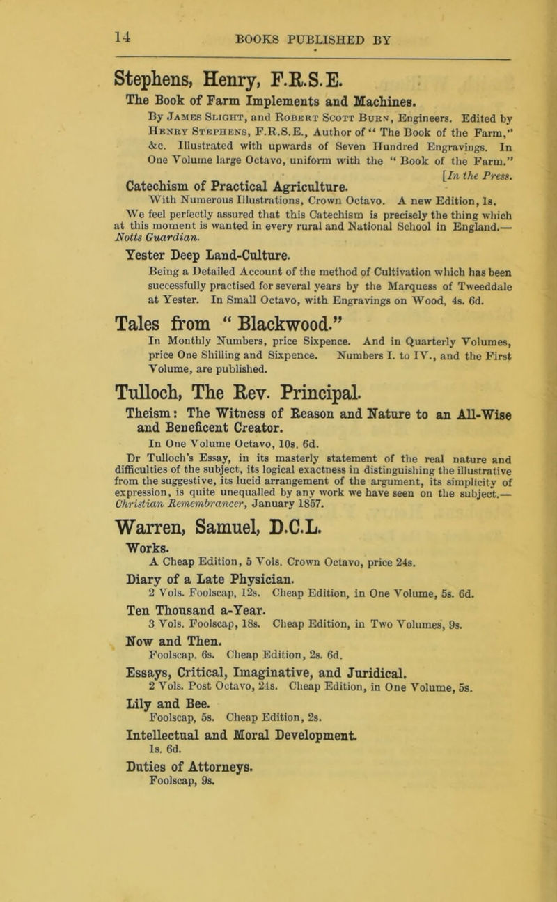 Stephens, Henry, F.R.S.E. The Book of Farm Implements and Machines. By James Slight, and Robert Scott Burn, Engineers. Edited by Henry Stephens, F.R.S.E., Author of “ The Book of the Farm,” &c. Illustrated with upwards of Seven Hundred Engravings. In One Volume large Octavo, uniform with the “ Book of the Farm.” [In the Press. Catechism of Practical Agriculture. With Numerous Illustrations, Crown Octavo. A new Edition, Is. We feel perfectly assured that this Catechism is precisely the thing which at this moment is wanted in every rural and National School in England.— Notts Guardian. Yester Deep Land-Culture. Being a Detailed Account of the method of Cultivation which has been successfully practised for several years by the Marquess of Tweeddale at Yester. In Small Octavo, with Engravings on Wood, 4s. 6d. Tales from “ Blackwood.” In Monthly Numbers, price Sixpence. And in Quarterly Volumes, price One Shilling and Sixpence. Numbers I. to IV., and the First Volume, are published. Tullocli, The Rev. Principal. Theism: The Witness of Reason and Nature to an All-Wise and Beneficent Creator. In One Volume Octavo, 10s. 6d. Dr Tulloch’s Essay, in its masterly statement of the real nature and difficulties of the subject, its logical exactness in distinguishing the illustrative from the suggestive, its lucid arrangement of the argument, its simplicity of expression, is quite unequalled by any work we have seen on the subject. Christian Remembrancer, January 1857. Warren, Samuel, D.C.L. Works. A Cheap Edition, 5 Vols. Crown Octavo, price 24s. Diary of a Late Physician. 2 Vols. Foolscap, 12s. Cheap Edition, in One Volume, 5s. 6d. Ten Thousand a-Year. 3 Vols. Foolscap, 18s. Cheap Edition, in Two Volumes, 9s. Now and Then. Foolscap. 6s. Cheap Edition, 2s. 6d. Essays, Critical, Imaginative, and Juridical. 2 Vols. Post Octavo, 24s. Cheap Edition, in One Volume, 5s. Lily and Bee. Foolscap, 5s. Cheap Edition, 2s. Intellectual and Moral Development. is. 6d. Duties of Attorneys. Foolscap, 9s.