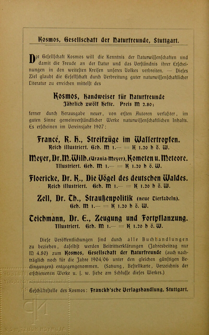 ¥|je ßefellfcbaft Kosmos will die Kenntnis der naturwiffenfcbaften und ” damit die Jreude an der Dafür und das Uerftändnis ihrer €rfcbei' nungen in den weiteften Kreifen unteres Uolkes verbreiten. — Diefes Ziel glaubt die ßefellfcbaft durch Uerbreitung guter naturwit(enlchaftlid)er Citeratur zu erreichen mittelft des Kosmos, handweiser für Ifaturfreunde Jährlich zwölf hefte. Preis nt 2.$o? ferner durch Verausgabe neuer, von erften JTutoren verfaßter, im guten Sinne gemeinverftändlicher Werke naturwiffenfchaftlichen Inhalts. €s erfcheinen im Uereinsjahr 1907: Trance, R. R., Streifzüge im Waffcrtropfen. Reich illustriert. Geh. nt 1.— = R 1.20 h ö. tu. Itieyer, Dr.lll.Ulilbuuranianteyer),Kometen u.llleteore. Illustriert. Geh. nt 1.— = R 1.20 h ö. tu. Tloericke, Dr. R., Die Uögel des deutschen Waldes. Reich illustriert. Geh. nt 1.— = R 1.20 h ö. Ul. Zell, Dr. Cb., Straußenpolitik (neue tierfabeln). Geh. nt 1.- = R 1.20 h ö. IU. Ceicbmann, Dr. 6., Zeugung und Tortpflanzung. Illustriert. Geh. nt 1.— = R 1.20 h ö. tu. Diele Ueröffentlicbungen find durch alle Buchhandlungen zu beziehen, dafelbft werden Beitrittserklärungen (Jahresbeitrag nur m 4.80) zum Kosmos, Gesellschaft der naturfreunde (auch nach- träglich noch für die Jahre 1904/06 unter den gleichen günftigen Be- dingungen) entgegengenommen. (Sabung, Beftellkarte, Uerzeichnis der erfchienenen UJeike u. {. w. fiehe am Schluffe diefes Werkes.) ßefchäftsftelle des Kosmos: TrancWsche Uerlagshandlung, Stuttgart.