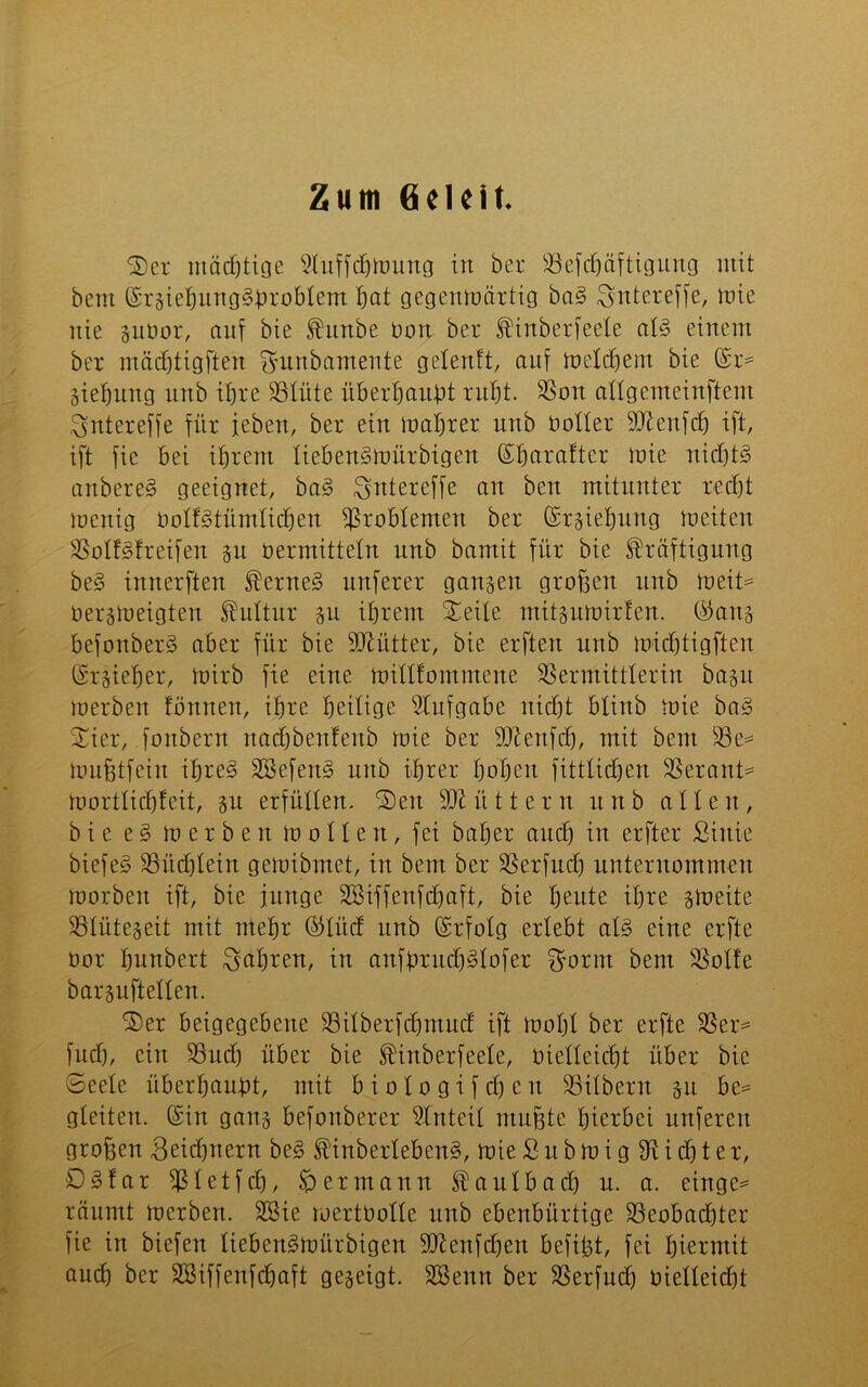 Zum Geleit. Ser mächtige 5luffd)iuung in ber Befebäftigung mit bem ©rgiebungSbrobtem bat gegenmärtig baS Sntereffe, mie nie guüor, auf bie Kitnbe Dort ber Kinberfeete als einem ber mädjtigfteu gunbamente geteuft, auf metebem bie ©r* Siebung unb ihre Blüte überbauet rubt. Bon attgemeinftem ^ntereffe für leben, ber ein mabrer unb notier Btenfcb ift, ift fie bei ihrem tiebenSmürbigen ©baraftcr mie nichts anbereS geeignet, baS ^ntereffe an ben mitunter recht menig OotfStüutticben Problemen ber ©rgiebung meiten BotfSfreifen jit oermittetn unb bamit für bie Kräftigung beS innerften KerneS nuferer ganzen großen unb ioeit* oergmeigten Kultur gu ihrem Seite mitgumirten. ©ans befonberS aber für bie SDlütter, bie erfteu unb micbtigfteu ©rgieber, mirb fie eine mittfommene SSermittlerin bagu merben förtnen, ihre heilige Stufgabe nicht btinb mie baS Sier, fonbern nad&benfenb mie ber BZenfcb, mit beut Be* mußtfein ihres SöefenS unb ihrer hoben fittticben Betaut* morttiebfeit, su erfüllen. Sen füttern unb alten, bie e § merben motten, fei baber auch in erfter Siuie biefeS Büchlein gemibmet, in bem ber Berfudj unternommen morben ift, bie junge SBiffeufdjaft, bie beute ihre gmeite Btütegeit mit mehr ©lücf unb ©tfolg erlebt atS eine erfte oor bunbert fahren, in anfbruchStofer $otm bem Botfe barguftetten. Ser beigegebene Bitberfcbnutcf ift mobt ber erfte 33er* fudj, ein Buch über bie Kinberfeete, oietteiebt über bie Seele überhaupt, mit biotogifeben Büberu su be* gleiten, ©in gang befonberer Stnteit mußte hierbei nuferen großen Beicbnern beS KinbertebenS, mie S u b m i g 3k i dt) t e r, DSfar Btetfcb, $p ermann Kantbad) n. a. einge* räumt merben. SSie mertOotte unb ebenbürtige Beobachter fie in biefen tiebenSmürbigen SD^enfcfien befißt, fei hiermit auch ber SBiffenfdbaft gegeigt. SSenn ber Berfudj oietteiebt