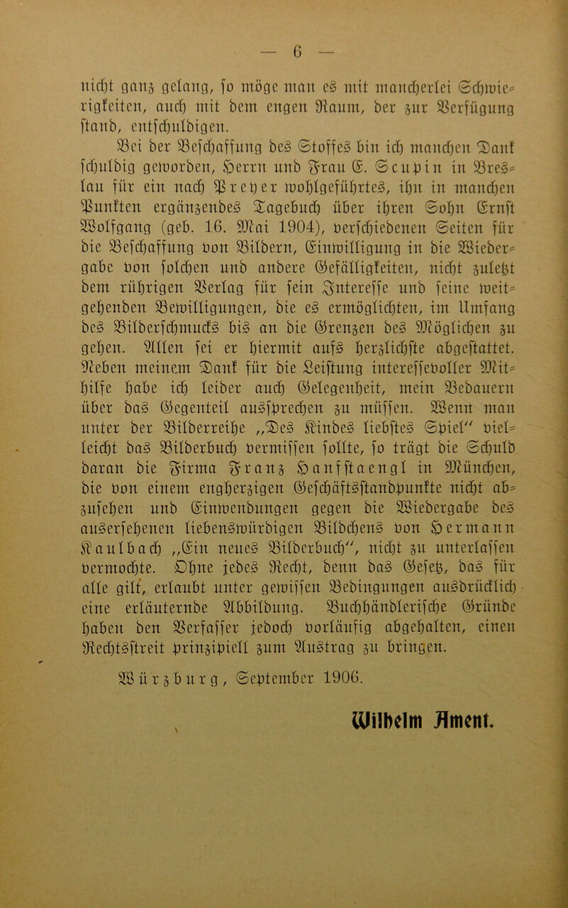 nicht gans gelang, jo möge mau e§ mit mancherlei (Scanne* rigfeiten, auch mit bem engen fRaum, her sur Verfügung [taub, entfdjulbigen. 33ci ber föefdhaffung bc§ ©toffe§ bin id) manchen ^aitf fdjulbig gemorben, £>erru unb $rau (S. ©cul>in in 33re§* tau für ein nad) Treber toohtgeführteg, ihn in mandjen fünften erganscnbeg STagebud) über ihren Sohn ©ruft SSotfgang (geb. 16. ftttai 1904), oerfd)iebenett ©eiten für bie 35efd)affung Oon SSitbern, (Sinioittigung in bie SSieber* gäbe Dort fotd)en unb anbere Öfefättigfeiten, nicht suteht bem rührigen Vertag für fein ^ntereffe unb feine roeit* gehenben SSeioittigungen, bie e§ ermöglichten, im Umfang bc§ S3itberfd)ntud3 bt§ an bie ©rennen be§ fOlögtichen 31t gehen, mitten fei er hiermit auf§ herslidffte abgeftattet. ffteben meinem ®an! für bie Seiftung intereffeüotter SD^it^ hilfe habe id) teiber auch ©elegenheit, mein Bebauern über ba§ (Gegenteil au§föred)en 3u müffen. SSenn man unter ber 33itberreit)e „®e§ ®inbe§ liebfteS ©biet oiet^ teid)t ba§ SSitberbud) oermiffen feilte, fo trägt bie ©chulb baran bie ^trrna ^rans £) auf ft a engt in München, bie Oon einem eughersigen ©efd)äft§ftanböunfte nicht ab* 3itfet)en unb (Simoenbungen gegen bie SStebergabe be§ auSerfeheitcn lieben§nmrbigen 33itbchen§ Oon Hermann ^autbad) „(Sin neueg £3itbcrbud), nid)t 31t untertaffen oermodfte. Ohne jebe§ 9M)t, benn bag ©efeb, bag für atte gilt', erlaubt unter getoiffeit 33ebiugungen augbrüdtid) eine ertäuternbe ^tbbitbuug. SSucbhüubterifdje ©rünbe haben ben SSerfaffer jebod) Oortäufig abgehatten, einen fRedjtgftreit brinsibiett sum Slugtrag 311 bringen. SSür3bürg, ©ebtember 1906. \ iüülKlm flmenf.