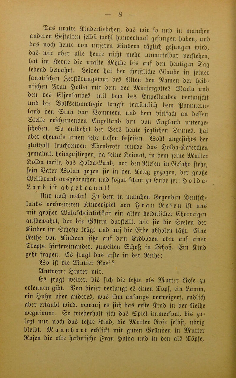 $a3 uralte Äinberliebchen, bag mir fo unb in manchen anberen ©eftalten felbft molfl hunbertmal gefungen traben, unb bag noch feilte bon unferen ftinbern täglich gefungen tüirb, ba§ mir aber alle heute nicht mel)r unmittelbar berftehen, l)cit im terne bie uralte 2)tt)tbe big auf ben gütigen Sag tebenb bemalt. Seiber hat ber cf>riftliche ©taube in feiner fanatifdfen Berftörunggmut beg Sitten ben tarnen ber f>eib- nifcf)en grau ^olba mit bem ber Sttuttergotteg Sltaria unb ben beg ©Ifenlanbeg mit bem beg ©ngellanbeg bertaufcfjt unb bie $olfgett)mologie längft irrtümlich bem fßommern* lanb ben Sinn bon Sommern nnb bem bielfach an beffen ©teile erfdjeinenben ©ngellanb ben bon ©nglanb unterge- fchoben. (So entbehrt ber 23erg heute jeglichen (Sinneg, hat aber etjemalg einen fetjr tiefen befeffen. 2öof)t angefidjtg ber glutboll leuchtenben Stbenbröte mürbe bag §olba-täferchen gemahnt, heimgufliegen, ba feine Heimat, in bem feine SJtutter §olba meile, bag £olba-£anb, bor ben liefen in ©efafjr ftefje, fein Später Söotan gegen fie in ben frieg gezogen, ber groffe Söeltbranb auggebrochen unb fogar fdjon gu C£nbe fei: § o l b a* Sanb ift abgebrannt! Unb noch mehr! Bu bem in manchen ©egenben Seutfch* lanbg berbreiteten finberfbiel bon grau Stofen ift ung mit großer 3Bal)rfcheintichfeit ein alter heibnifcher ©horreigen aufbemahrt, ber bie ©öttin barftellt, mie fie bie Seelen ber ®inber im (Schöffe trägt unb auf bie ©rbe abholen läfet. ©ine fRei^e bon J^inbern fi|t auf bem ©rbboben ober auf einer Srebfm hintereinanber, gumeilen Schoff in Schoff. ©in finb geht fragen, ©g fragt bag erfte in ber Steihe: SSo ift bie SJtutter Stog’? Stntmort: hinter mir. ©g fragt meiter, big fich bie lebte atg Butter Stofe gu etfennen gibt. SSon biefer bedangt eg einen Sobf, ein Samm, ein §ut)n ober anbereg, mag ihm anfangg bermeigert, enblich aber erlaubt mirb, morauf eg fiel) bag erfte ®inb in ber Steilje megnimmt. So mieberholt fich frag ©biel immerfort, big gu= le|t nur nod) bag lebte ®inb, bie ÜDtutter Stofe felbft, übrig bleibt. SJt a n n h a r t erblicft mit guten ©rünben in SJtutter Stofen bie alte heifrnifd)e grau Ipolba unb in ben alg Söbfe,