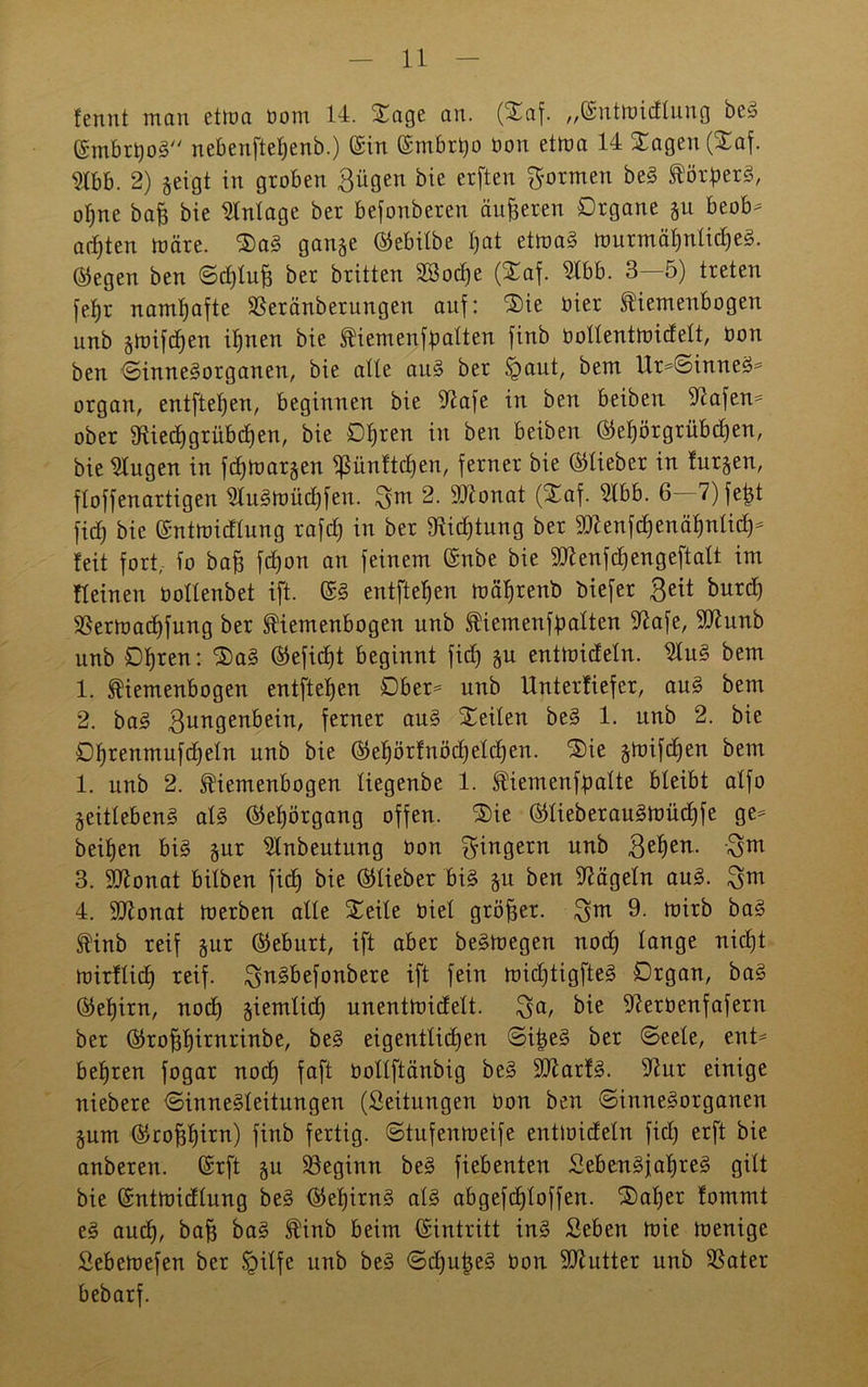 fenut man etma bom 14. Sage an. (Saf. „©ntmidlung beS ©mbrt)oS nebenftef)enb.) ©in ©mbrijo bon etma 14 Sagen (Saf. mh. 2) geigt in groben Bügen bie erften formen beS ®örf)erS, otjne bafe bie Mage ber befonberen äußeren Organe gu beob- achten märe. SaS gange ©ebilbe Ijat etmaS murmäf)nIid)eS. ©egen ben Sd)lu£ ber britten SSod)e (Saf. TO>. 3—5) treten feljr namhafte SSeränberungen auf: Sie hier tiemenbogen unb gmifdjen ihnen bie ^iemenfbalten finb bollentmidelt, bon ben Sinnesorganen, bie alte auS ber §aut, bem Ur-SinneS- organ, entfielen, beginnen bie 5^afe in ben beiben Wafern* ober fRiedjgrübcfjen, bie Ohren in ben beiben ©el)örgrübd)en, bie klugen in fd)margen $ünftd)en, ferner bie ©lieber in furgen, floffenartigen $luSmüd)fen. Bm 2- Sftonat (Saf. 9lbb. 6 7)fetd jid) bie ©ntmidlung rafcf) in ber fftid)tung ber 9ttenfd)enäf)nlid)- feit fort, io ba£ fdjon an feinem ©nbe bie 9ttenfd)engeftalt im fl einen bollenbet ift. ©S entfielen mäljrenb biefer Beit burd) 2§ermacf)fung ber ^iemenbogen unb ^iemenfbalten 9?afe, 5ütunb unb Ofjren: SaS ©eficfjt beginnt fidj gu entmideln. 2luS bem 1. ^iemenbogen entfteljen Ober- unb Unterfiefer, auS bem 2. baS Bun9en^e^n/ ferner auS teilen beS 1. unb 2. bie Ofjrenmufdjeln unb bie ©ef)örfnöd)elcf)en. 'Sie gmifdjen bem 1. unb 2. tiemenbogen liegenbe 1. fiemenfpalte bleibt alfo geitlebenS als ©eljörgang offen. Sie ©lieberauSmüd)fe ge- heimen bis gur 21nbeutung üon Büngern unb Bef>en- \5m 3. 2ttonat bilben fid) bie ©lieber bis gu ben Nägeln auS. 4. SJlonat merben alle Seile oiel größer. Bm 9- trirb ^ ®inb reif gur ©eburt, ift aber beSmegen nod) lange nicht mirflicf) reif. BnSbefonbere ift fein midjtigfteS Organ, baS ©el)irn, nod) giemlid) unentmidelt. $a, bie -fterbenfafern ber ©roffffirnrinbe, eigentlichen SiigeS ber Seele, ent- behren fogar nod) faft bollftänbig beS SliarfS. 9iur einige niebere Sinnesleitungen (Seitungen bon ben Sinnesorganen gum ©ropirn) finb fertig. Stufenmeife entmideln fid) erft bie anberen. ©rft gu beginn beS fiebenten SebenSfaljreS gilt bie ©ntmidlung beS ©el)irnS als abgefdjloffen. Saf)er fommt eS aucf), baff baS ®inb beim ©intritt ins Seben mie menigc Sebemefen ber §ilfe unb beS SdjujgeS bon Butter unb SSater bebarf.