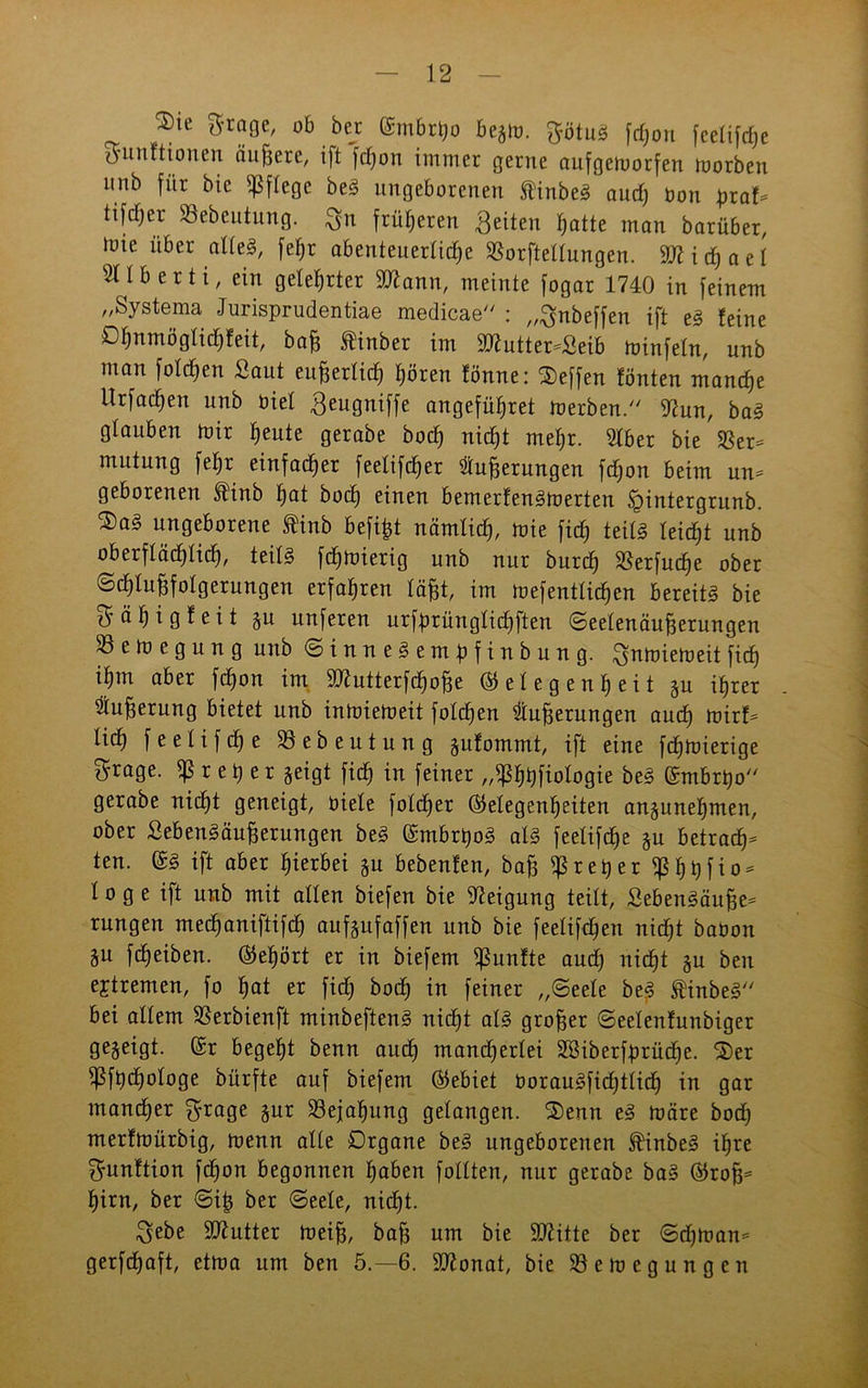 3)ie grage, ob bejr Gmbrßo begm. ^ötuS fdjou fcelifd)e S'unftionen äußere, ift fdjon immer gerne aufgemorfen morben nnb für bie pflege beS ungeborenen ftinbeS auch bon praf* ttfdjer SSebeutung. ^n früheren feiten r^atte man barüber, tnie über alles, fef;r abenteuerliche SSorftellungen. TI i cf) a e 1 211b er ti, ein gelehrter äftann, meinte fogar 1740 in feinem „Systema Jurisprudentiae medicae : „^nbeffen ift eS feine Olmmöglichfeit, baß finber im 9flutter*Seib minfeln, unb man folgen Saut eußerlid) hören fönne: Neffen fönten manche Urfachen unb biel geugniffe angeführet merben. 9?un, baS glauben mir heute gerabe hoch nicht mehr. 21ber bie $Ber= mutung fepr einfacher feelifcher Äußerungen fdjon beim un* geborenen ftünb hot hoch einen bemerfenSmerten ügintergrnnb. 2)a3 ungeborene finb befißt nämlich, nde fich teils leicht unb oberflächlich, teils fchmierig unb nur burdf Sßerfuche ober (Schlußfolgerungen erfahren läßt, im mefentlichen bereits bie ^ ä h i g f e i t gu unferen urfprünglidhften Seelenäußerungen 23emegung unb SinneSempfinbung. ^nmiemeit fich ißm aber fdjon im 9J7utterfchoße (Gelegenheit gu ihrer Äußerung bietet unb intoiemeit folgen Äußerungen auch mirf* lieh f e e 1 i f dj e 23ebeutung gufommt, ift eine fchmierige $rage. fß r e p e r geigt fich in feiner „ißhhfiologie beS Gmbrpo gerabe nicht geneigt, biele folcßer Gelegenheiten angenehmen, ober SebenSäußerungen beS GmbrpoS als feelifdje gu betrach- ten. GS ift aber hierbei gu bebenfen, baß $reper$hhfio* 1 o g e ift unb mit allen biefen bie Neigung teilt, SebenSäuße* rungen mechaniftifch aufgufaffen unb bie feelifdfen nicht baüon äu fcheiben. Gehört er in biefem fünfte auch nicht gu ben ejtremen, fo hat er fich boch in feiner „Seele be^ $inbeS bei allem SBerbienft minbeftenS nicht als großer Seelenfunbiger gegeigt. Gr begeht benn auch mandjerlei SSiberfprücße. 2)er ^fpcpologe bürfte auf biefem Gebiet borauSfidjtlich in gar mancher $rage gur Bejahung gelangen. ®enn eS märe bod) merfmürbig, menn alle Organe beS ungeboreuen ^inbeS ihre ffrunftion feßon begonnen hoben füllten, nur gerabe baS Groß* hirn, ber Siß ber Seele, nicht. $ebe Butter meiß, baß um bie Sttitte ber Sdjman* gerfeßaft, etma um ben 5.-6. 9ttonat, bie SSemegungen