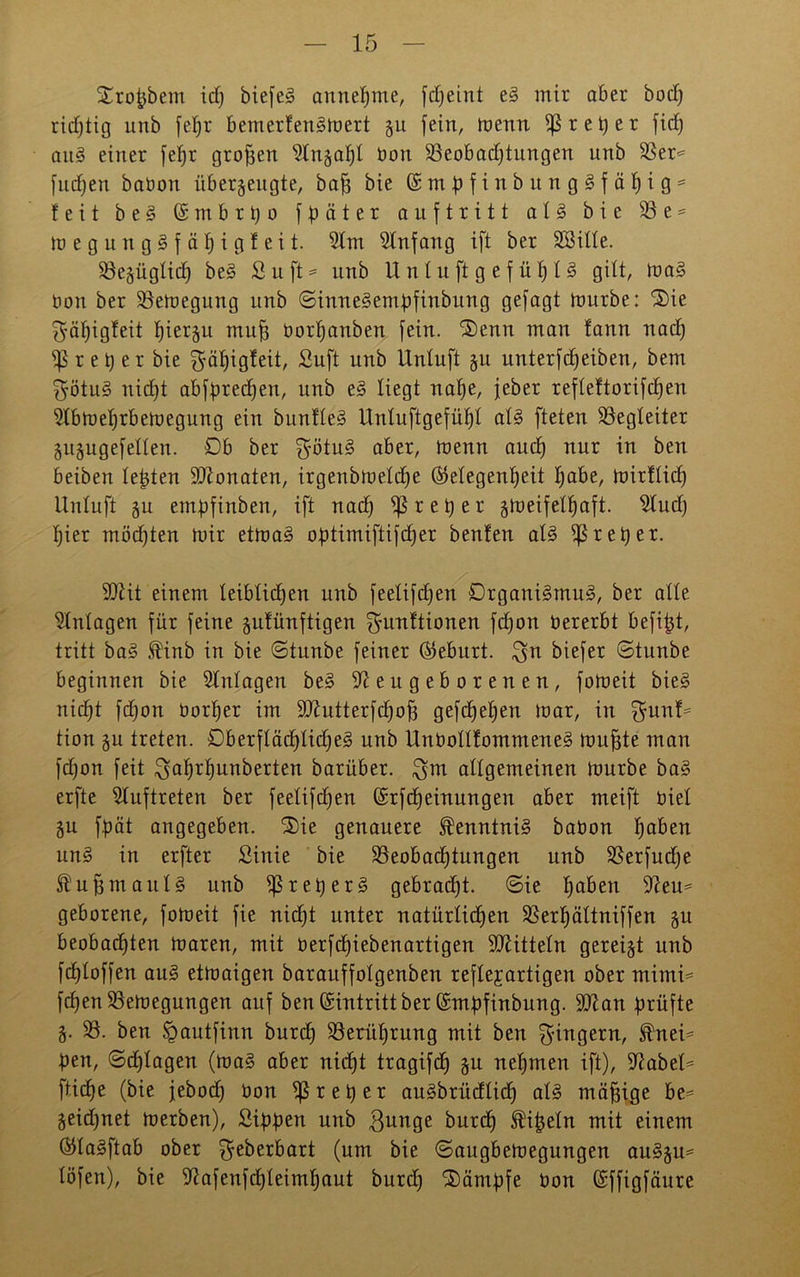 Xrofcbem id) biefeg annehme, fdfeint e§ mir aber bod) richtig unb fef)r bernerfenSmert 311 fein, menn iß r e t) e r fid) au3 einer feljr großen $lnzaf)l bon 33eobad)tungen unb 33er* fudfen babon überzeugte, baff bie © nt$) f i n b u n g § f ä h i g = feit b e 3 ß m b r t) 0 fpäter auftritt a 1 § bie 33 e = tüegung§fäf)igfeit. 3lm Anfang ift ber 3Sille. ißezüglid) be§ S u ft = unb Unluft gefühlt gilt, ma§ bon ber ißemegung unb ©inneSembfinbung gefagt mürbe: $ie $äl)igfeit f)ierzu muff borfjanben fein. ®enn man fann nad) iß r e^er bie ^äfjigfeit, Suft unb Unluft §u unterfdjeiben, bem $ötu§ nicht abfbredjen, unb e§ liegt nahe, feber refleftorifdjen Ülbmefjrbemegung ein bunfle§ Unluftgefüf)l al§ fteten Begleiter Zuzugefellen. Ob ber $ötu3 aber, menn and) nur in ben beiben lebten SDlonaten, irgenbmeld)e (Gelegenheit habe, mirflicf) Unluft zu emßfinben, ift nad) iß r e h e r zweifelhaft, $lud) hier mödjten mir etmaS oßtimiftifdjer benfen al§ iß r eher. äftit einem leiblichen unb feelifdjen Drgaui3mu3, ber alle Einlagen für feine zufünftigen ^diuftionen fcfjon bererbt befifjt, tritt ba§ finb in bie ©tunbe feiner (Geburt, $n biefer ©tunbe beginnen bie Einlagen be§ Neugeborenen, fomeit bie§ nicht fdjon borljer im 9Jtutterfd)of3 gefchehen mar, in £funf* tion zu treten. £)berfläd)Iid)e3 unb Unbollfommene§ muffte man fdjon feit ^ahrfjunberten barüber. $m allgemeinen mürbe ba3 erfte Auftreten ber feelifdjen ©rfdjeinungen aber meift biel Zu fpät angegeben. i£)ie genauere ®enntni§ babon ha&eu un3 in erfter Sinie bie 35eob ad) tun gen unb 33erfud)e $ uff maul 3 unb iß re her 3 gebrad)t. ©ie haben Üfteu* geborene, fomeit fie nidft unter natürlichen 33erhältniffen zu beobachten maren, mit berfd)iebenartigen Mitteln gereizt unb fchloffen au§ etmaigen barauffolgenben reflejarttgen ober mimi* fd)en3Semegungen auf ben ©intritt ber ©mbfinbung. üttan prüfte Z- 33. ben Spautfinn burch Berührung mit ben Ringern, i^nei* pen, ©dflagen (ma§ aber nicht tragifd) zu uef)men ift), iftabel* fliehe (bie febod) bon iß r et) er au§brüdlid) al3 mäßige be* Zeichnet merben), Sißßen unb $unge burch ^ißeln mit einem (Gla^ftab ober (um bie ©augbemegungen au§zu= löfen), bie üßafenfdfleimhaut burd) ®ämbfe bon ©ffigfäure